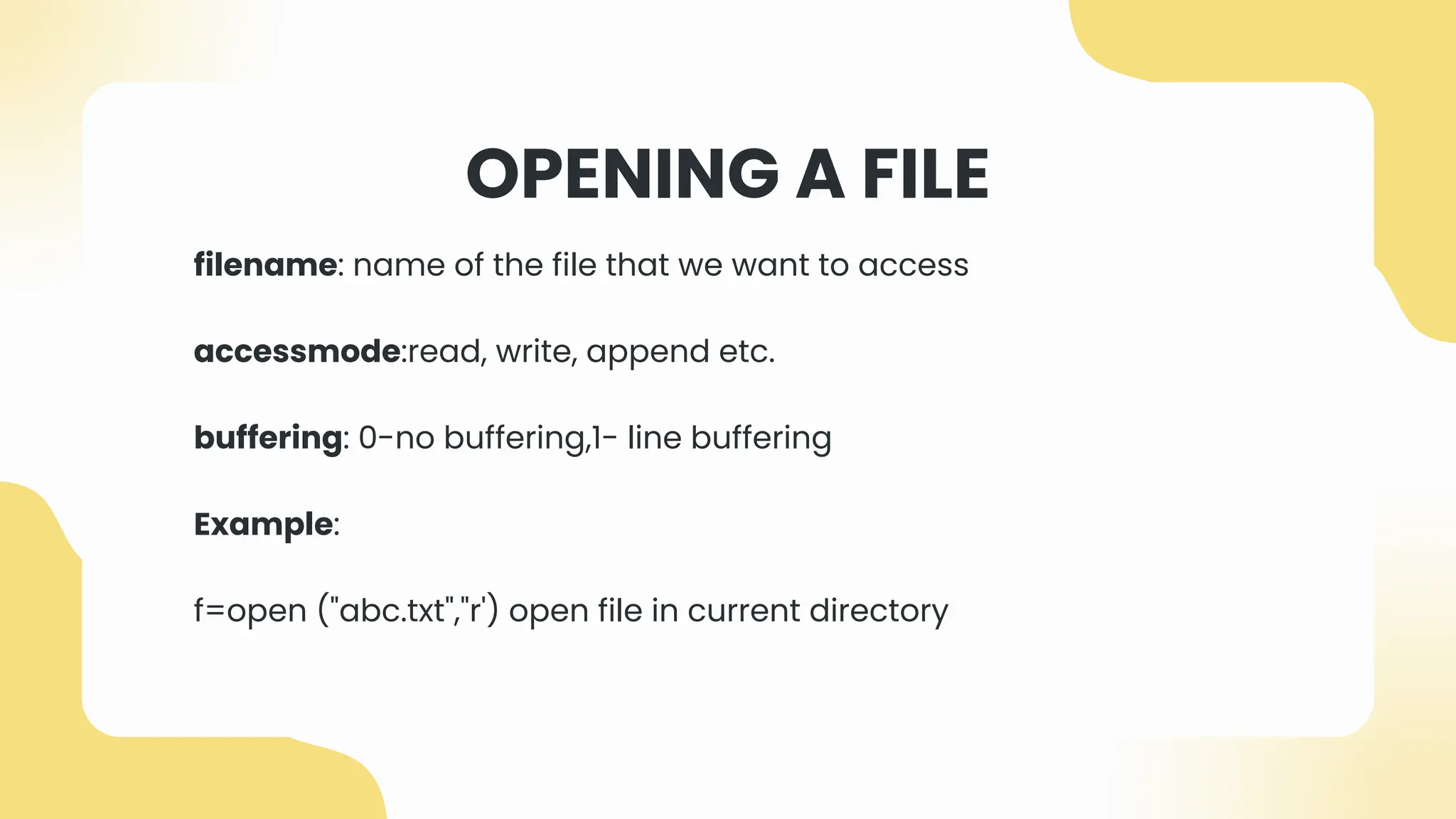 OPENING A FILE
filename: name of the file that we want to access
accessmode:read, write, append etc.
buffering: 0-no buffering,1- line buffering
Example:
f=open ("abc.txt","r') open file in current directory
 