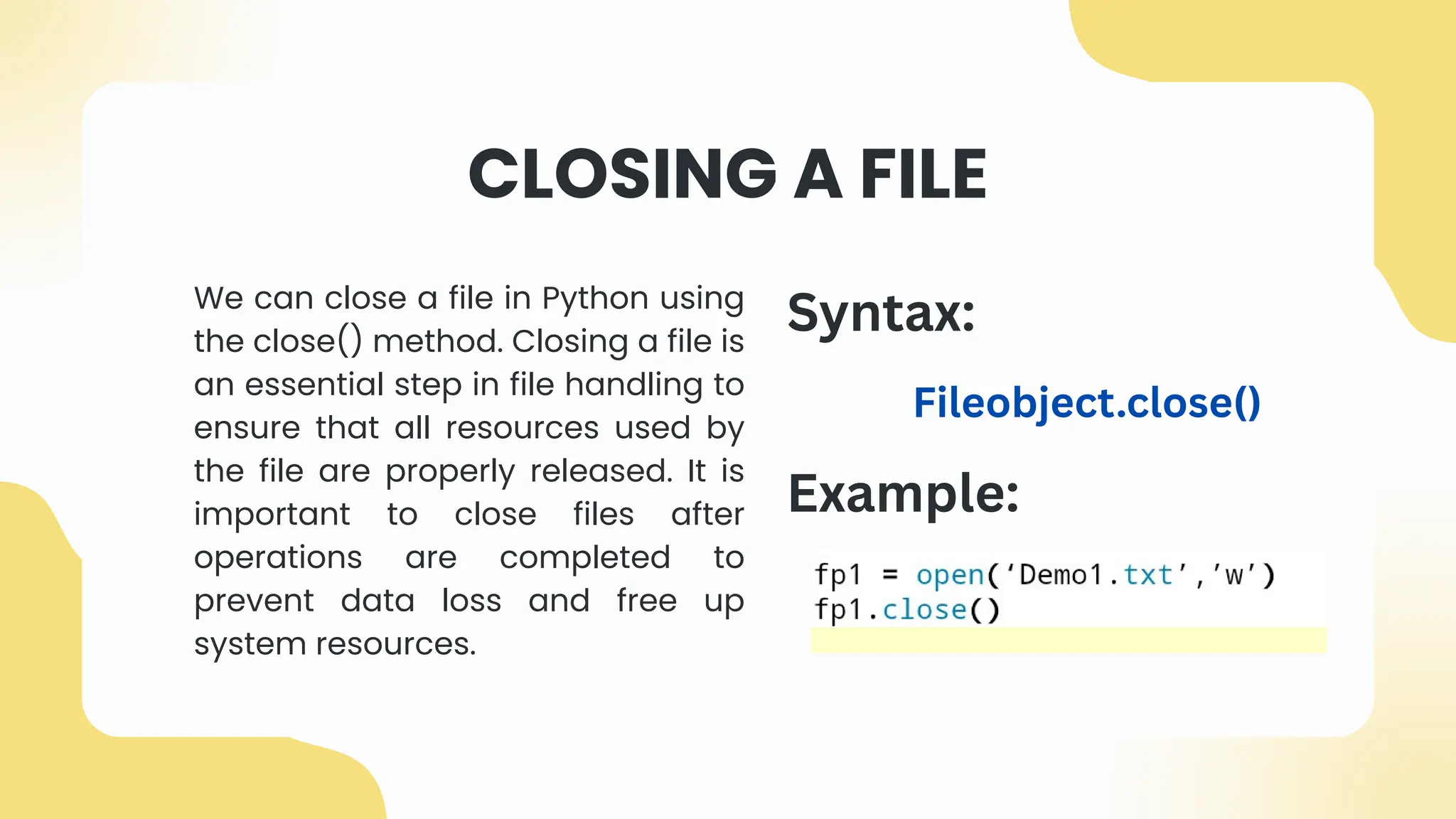 CLOSING A FILE
We can close a file in Python using
the close() method. Closing a file is
an essential step in file handling to
ensure that all resources used by
the file are properly released. It is
important to close files after
operations are completed to
prevent data loss and free up
system resources.
Example:
Syntax:
Fileobject.close()
 