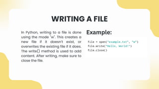 WRITING A FILE
In Python, writing to a file is done
using the mode "w". This creates a
new file if it doesn’t exist, or
overwrites the existing file if it does.
The write() method is used to add
content. After writing, make sure to
close the file.
Example:
 