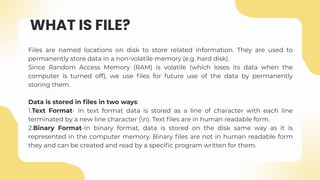 WHAT IS FILE?
Files are named locations on disk to store related information. They are used to
permanently store data in a non-volatile memory (e.g. hard disk).
Since Random Access Memory (RAM) is volatile (which loses its data when the
computer is turned off), we use files for future use of the data by permanently
storing them.
Data is stored in files in two ways:
1.Text Format- In text format data is stored as a line of character with each line
terminated by a new line character (n). Text files are in human readable form.
2.Binary Format-In binary format, data is stored on the disk same way as it is
represented in the computer memory. Binary files are not in human readable form
they and can be created and read by a specific program written for them.
 