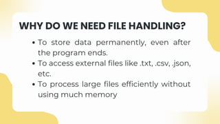 WHY DO WE NEED FILE HANDLING?
To store data permanently, even after
the program ends.
To access external files like .txt, .csv, .json,
etc.
To process large files efficiently without
using much memory
 