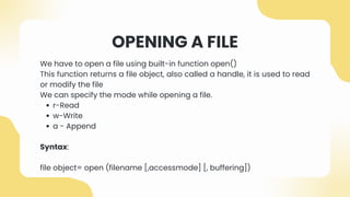 OPENING A FILE
We have to open a file using built-in function open()
This function returns a file object, also called a handle, it is used to read
or modify the file
We can specify the mode while opening a file.
r-Read
w-Write
a - Append
Syntax:
file object= open (filename [,accessmode] [, buffering])
 