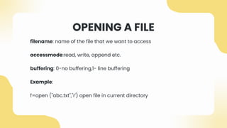 OPENING A FILE
filename: name of the file that we want to access
accessmode:read, write, append etc.
buffering: 0-no buffering,1- line buffering
Example:
f=open ("abc.txt","r') open file in current directory
 