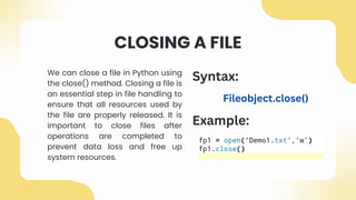 CLOSING A FILE
We can close a file in Python using
the close() method. Closing a file is
an essential step in file handling to
ensure that all resources used by
the file are properly released. It is
important to close files after
operations are completed to
prevent data loss and free up
system resources.
Example:
Syntax:
Fileobject.close()
 