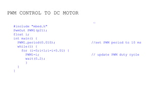 PWM CONTROL TO DC MOTOR
*/
#include "mbed.h"
PwmOut PWM1(p21);
float i;
int main() {
PWM1.period(0.010); //set PWM period to 10 ms
while(1) {
for (i=0;i<1;i=i+0.01) {
PWM1=i; // update PWM duty cycle
wait(0.2);
}
}
}
 