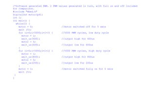 /*Software generated PWM. 2 PWM values generated in turn, with full on and off included
for comparison.
#include "mbed.h"
DigitalOut motor(p6);
int i;
int main() {
while(1) {
motor = 0; //motor switched off for 5 secs
wait (5);
for (i=0;i<5000;i=i+1) { //5000 PWM cycles, low duty cycle
motor = 1;
wait_us(400); //output high for 400us
motor = 0;
wait_us(600); //output low for 600us
}
for (i=0;i<5000;i=i+1) { //5000 PWM cycles, high duty cycle
motor = 1;
wait_us(800); //output high for 800us
motor = 0;
wait_us(200); //output low for 200us
}
motor = 1; //motor switched fully on for 5 secs
wait (5);
}
}
 