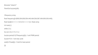 #include "mbed.h"
PwmOut buzzer(p26);
//frequency array
float frequency[]={659,554,659,554,440,494,554,587,494,659,554,440};
float beat[]={1,1,1,1,1,0.5,0.5,1,1,1,1,2}; //beat array
int main() {
while (1) {
for (int i=0;i<=11;i++) {
buzzer.period(1/(2*frequency[i])); // set PWM period
buzzer=0.5; // set duty cycle
wait(0.4*beat[i]); // hold for beat period
}}}
 