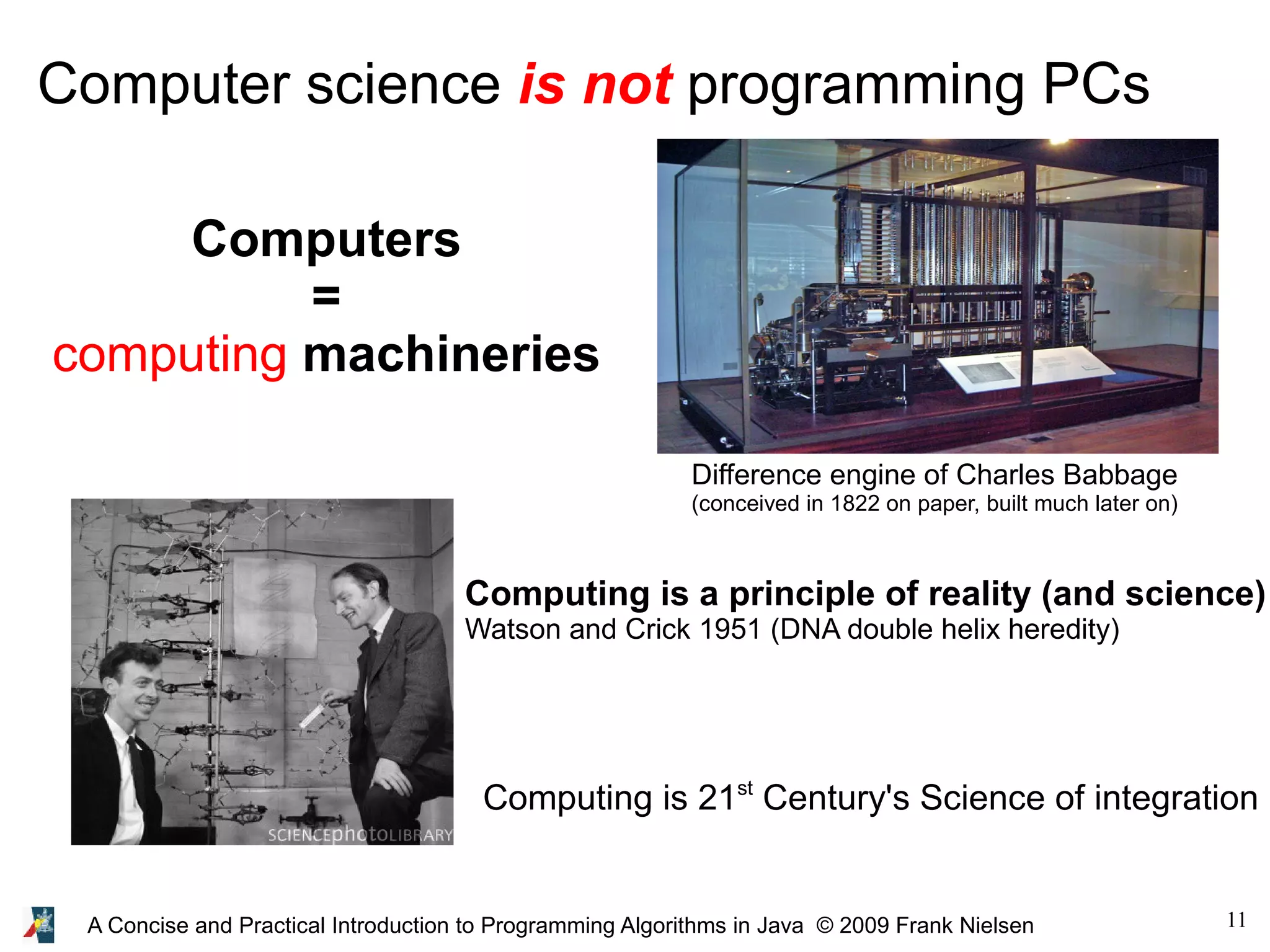 11A Concise and Practical Introduction to Programming Algorithms in Java © 2009 Frank Nielsen Computer science is not programming PCs Computers = computing machineries Difference engine of Charles Babbage (conceived in 1822 on paper, built much later on) Computing is a principle of reality (and science) Watson and Crick 1951 (DNA double helix heredity) Computing is 21st Century's Science of integration 