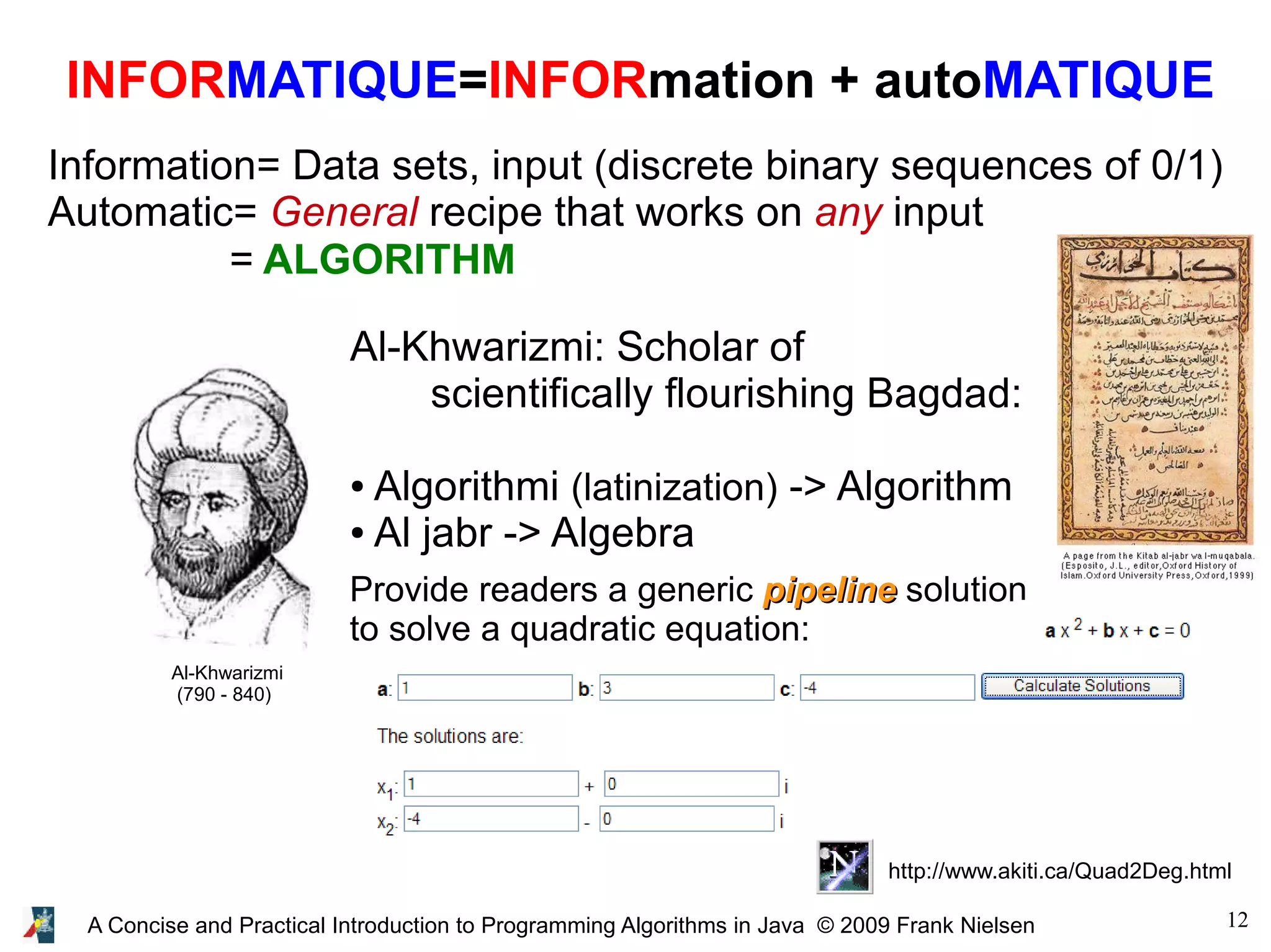 12A Concise and Practical Introduction to Programming Algorithms in Java © 2009 Frank Nielsen INFORMATIQUE=INFORmation + autoMATIQUE Information= Data sets, input (discrete binary sequences of 0/1) Automatic= General recipe that works on any input = ALGORITHM Al-Khwarizmi (790 - 840) Al-Khwarizmi: Scholar of scientifically flourishing Bagdad: ● Algorithmi (latinization) -> Algorithm ● Al jabr -> Algebra Provide readers a generic pipelinepipeline solution to solve a quadratic equation: http://www.akiti.ca/Quad2Deg.html 