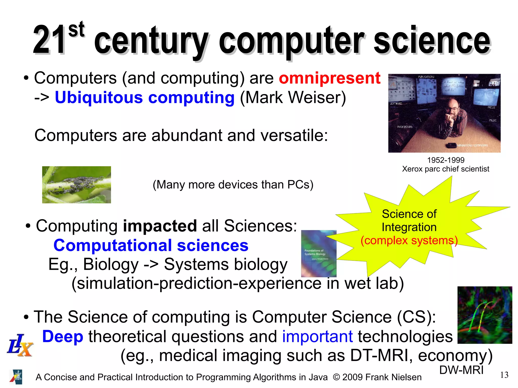 13A Concise and Practical Introduction to Programming Algorithms in Java © 2009 Frank Nielsen 2121stst century computer sciencecentury computer science ● Computers (and computing) are omnipresent -> Ubiquitous computing (Mark Weiser) Computers are abundant and versatile: 1952-1999 Xerox parc chief scientist ● Computing impacted all Sciences: Computational sciences Eg., Biology -> Systems biology (simulation-prediction-experience in wet lab) ● The Science of computing is Computer Science (CS): Deep theoretical questions and important technologies (eg., medical imaging such as DT-MRI, economy) DW-MRI (Many more devices than PCs) Science of Integration (complex systems) 