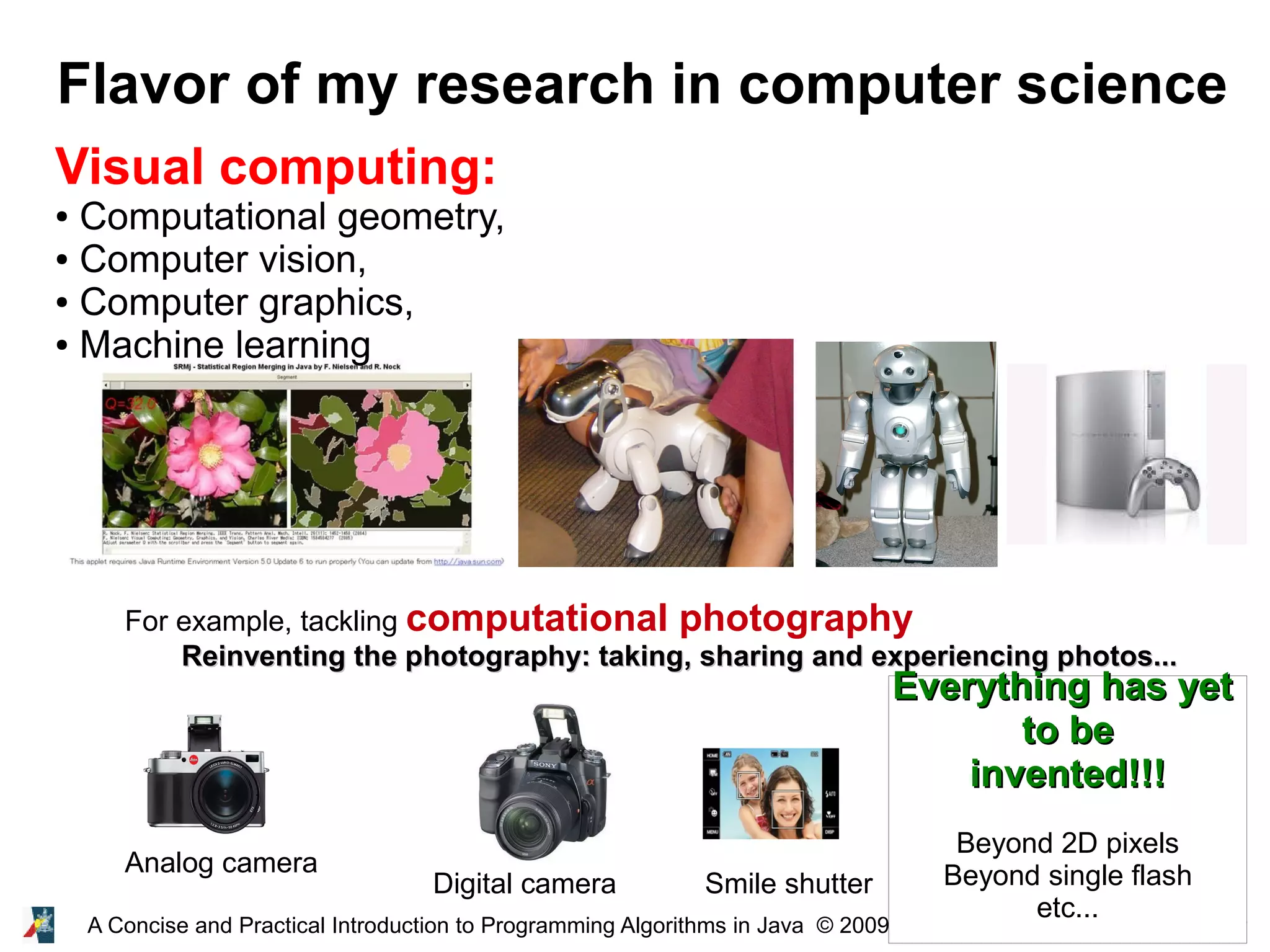 14A Concise and Practical Introduction to Programming Algorithms in Java © 2009 Frank Nielsen Flavor of my research in computer science Visual computing: ● Computational geometry, ● Computer vision, ● Computer graphics, ● Machine learning For example, tackling computational photography Reinventing the photography: taking, sharing and experiencing photos...Reinventing the photography: taking, sharing and experiencing photos... Smile shutterDigital camera Analog camera Everything has yetEverything has yet to beto be invented!!!invented!!! Beyond 2D pixels Beyond single flash etc... 