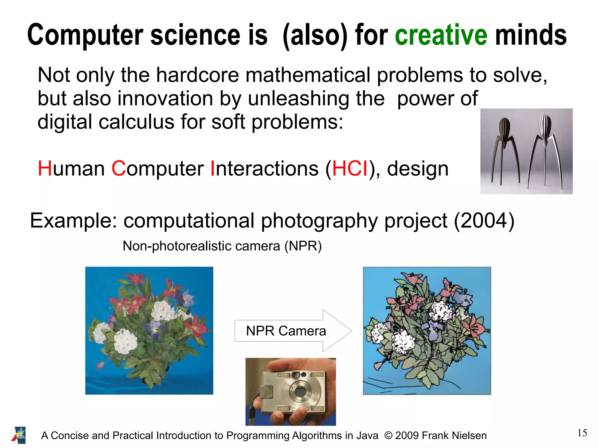 15A Concise and Practical Introduction to Programming Algorithms in Java © 2009 Frank Nielsen Computer science is (also) for creative minds Not only the hardcore mathematical problems to solve, but also innovation by unleashing the power of digital calculus for soft problems: Human Computer Interactions (HCI), design Example: computational photography project (2004) Non-photorealistic camera (NPR) NPR Camera 