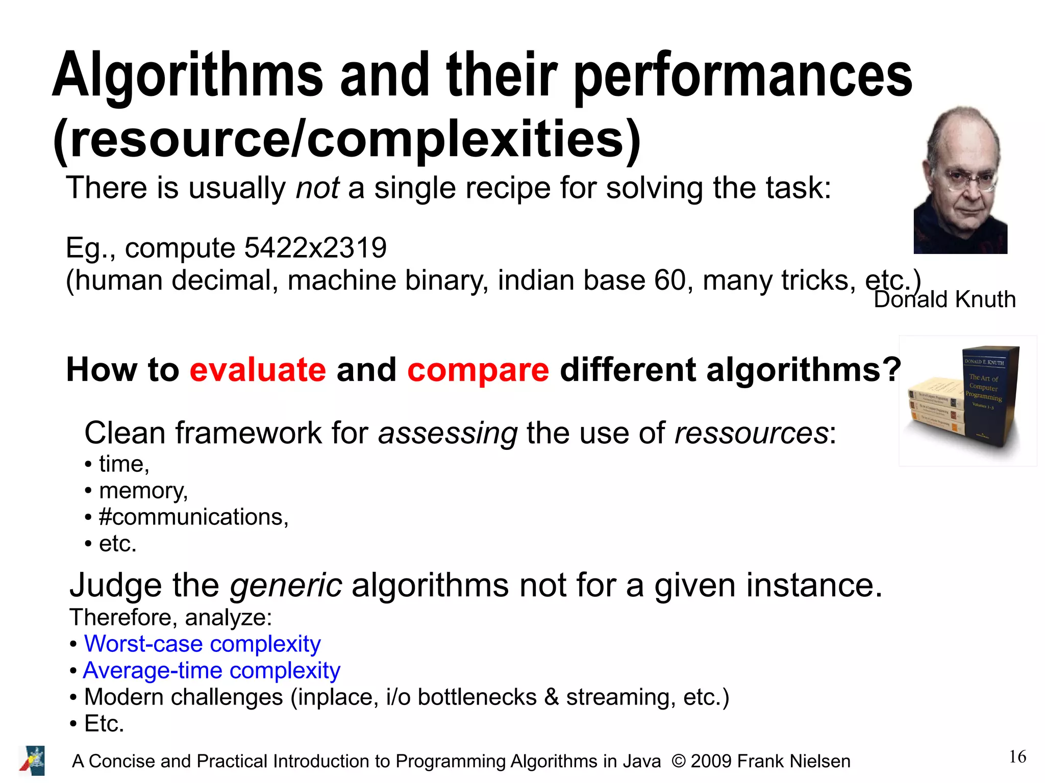 16A Concise and Practical Introduction to Programming Algorithms in Java © 2009 Frank Nielsen Algorithms and their performances (resource/complexities) There is usually not a single recipe for solving the task: Eg., compute 5422x2319 (human decimal, machine binary, indian base 60, many tricks, etc.) How to evaluate and compare different algorithms? Clean framework for assessing the use of ressources: ● time, ● memory, ● #communications, ● etc. Judge the generic algorithms not for a given instance. Therefore, analyze: ● Worst-case complexity ● Average-time complexity ● Modern challenges (inplace, i/o bottlenecks & streaming, etc.) ● Etc. Donald Knuth 