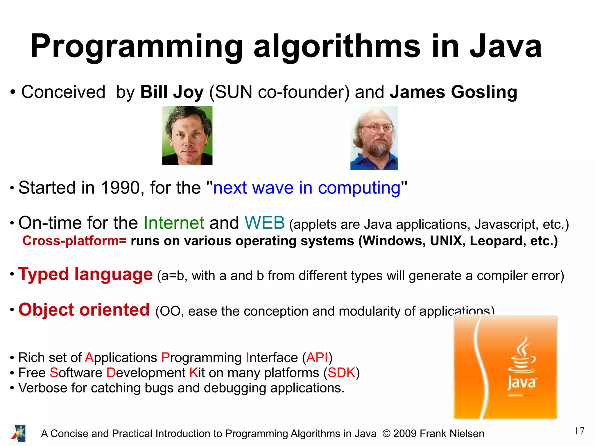 17A Concise and Practical Introduction to Programming Algorithms in Java © 2009 Frank Nielsen Programming algorithms in Java ● Conceived by Bill Joy (SUN co-founder) and James Gosling ● Started in 1990, for the ''next wave in computing'' ● On-time for the Internet and WEB (applets are Java applications, Javascript, etc.) Cross-platform= runs on various operating systems (Windows, UNIX, Leopard, etc.) ● Typed language (a=b, with a and b from different types will generate a compiler error) ● Object oriented (OO, ease the conception and modularity of applications) ● Rich set of Applications Programming Interface (API) ● Free Software Development Kit on many platforms (SDK) ● Verbose for catching bugs and debugging applications. 