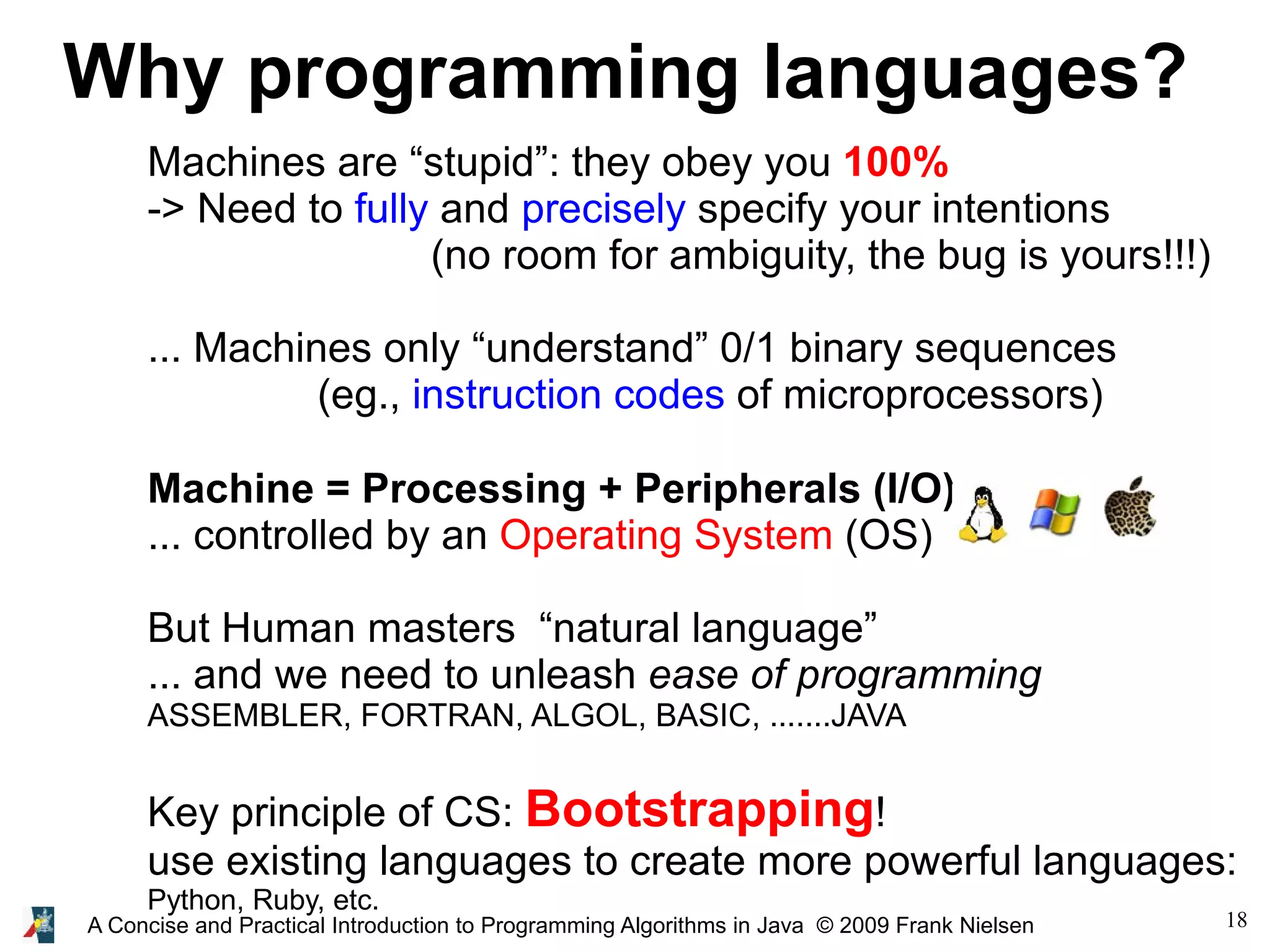 18A Concise and Practical Introduction to Programming Algorithms in Java © 2009 Frank Nielsen Why programming languages? Machines are “stupid”: they obey you 100% -> Need to fully and precisely specify your intentions (no room for ambiguity, the bug is yours!!!) ... Machines only “understand” 0/1 binary sequences (eg., instruction codes of microprocessors) Machine = Processing + Peripherals (I/O) ... controlled by an Operating System (OS) But Human masters “natural language” ... and we need to unleash ease of programming ASSEMBLER, FORTRAN, ALGOL, BASIC, .......JAVA Key principle of CS: Bootstrapping! use existing languages to create more powerful languages: Python, Ruby, etc. 
