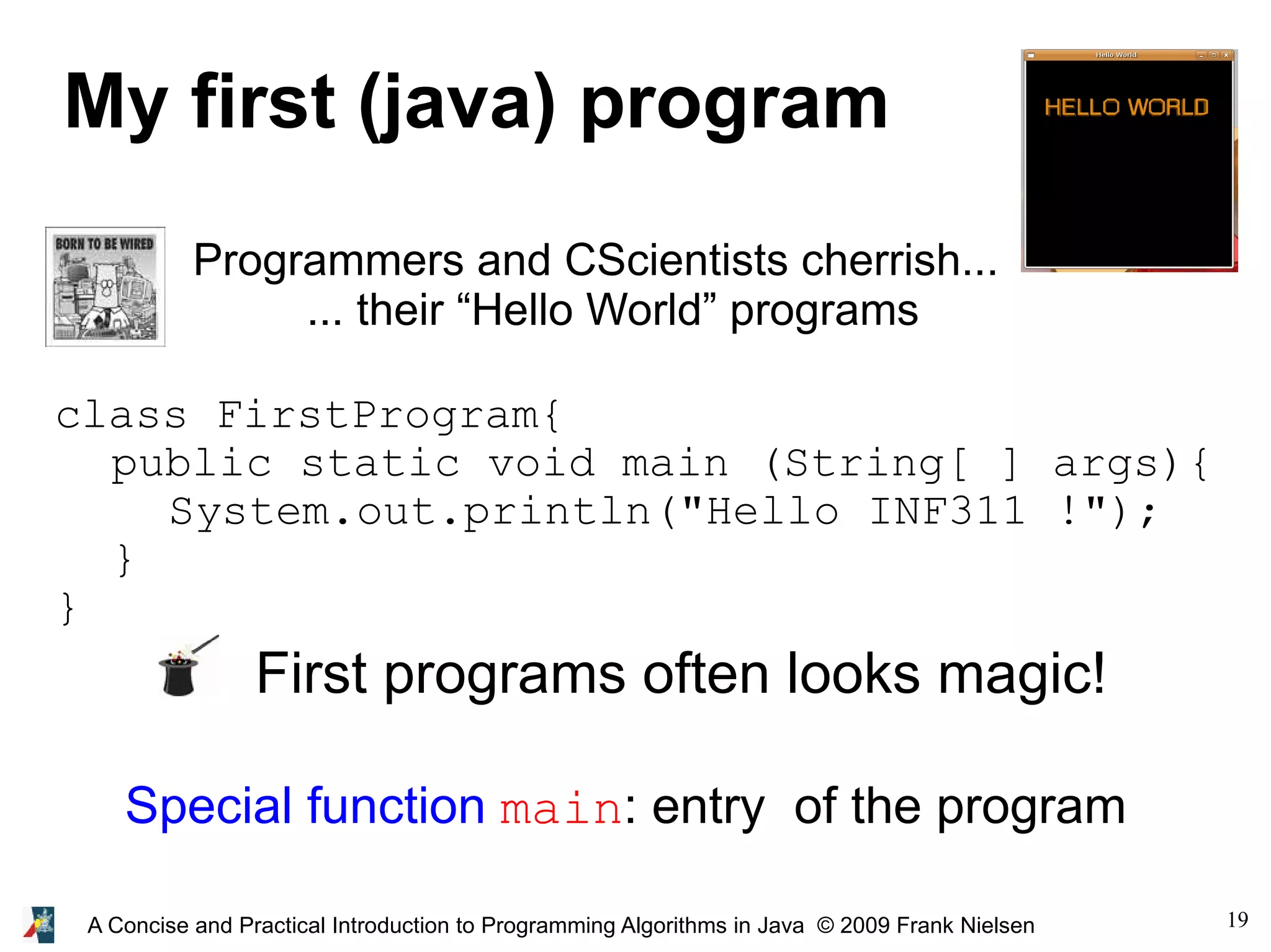 19A Concise and Practical Introduction to Programming Algorithms in Java © 2009 Frank Nielsen My first (java) program Programmers and CScientists cherrish... ... their “Hello World” programs class FirstProgram{ public static void main (String[ ] args){ System.out.println("Hello INF311 !"); } } First programs often looks magic! Special function main: entry of the program 