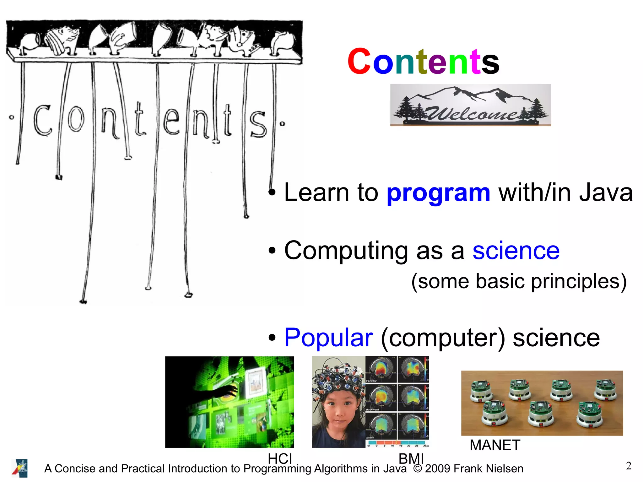 2A Concise and Practical Introduction to Programming Algorithms in Java © 2009 Frank Nielsen Contents ● Learn to program with/in Java ● Computing as a science (some basic principles) ● Popular (computer) science HCI BMI MANET 