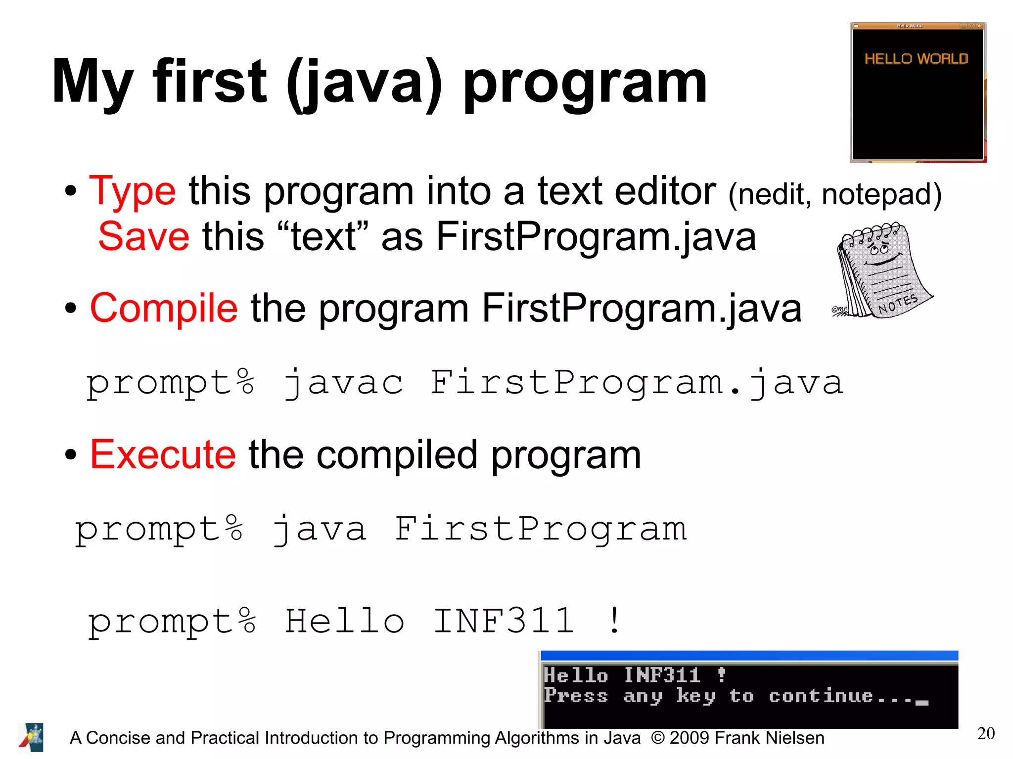 20A Concise and Practical Introduction to Programming Algorithms in Java © 2009 Frank Nielsen My first (java) program ● Type this program into a text editor (nedit, notepad) Save this “text” as FirstProgram.java ● Compile the program FirstProgram.java prompt% javac FirstProgram.java ● Execute the compiled program prompt% java FirstProgram prompt% Hello INF311 ! 
