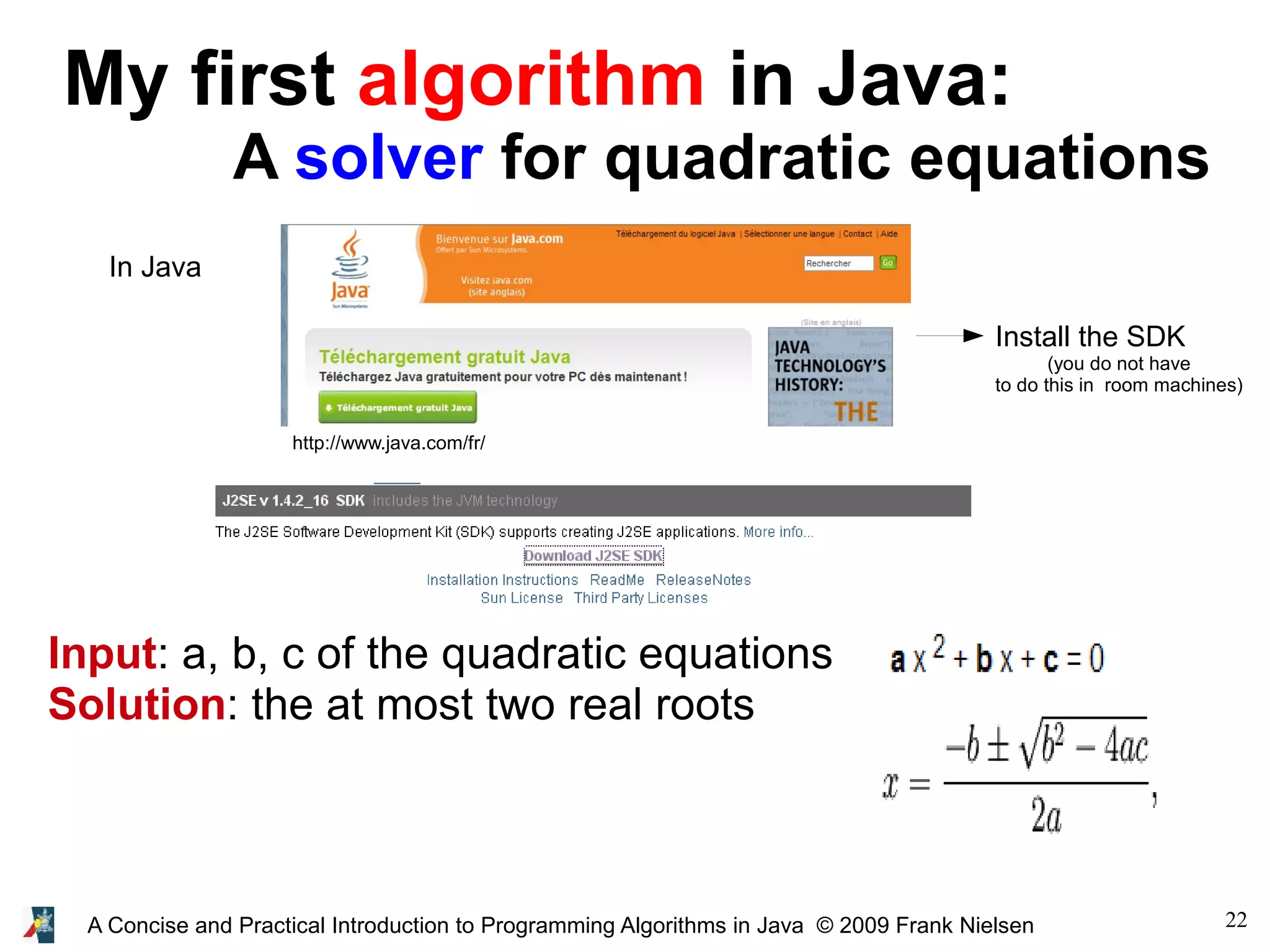 22A Concise and Practical Introduction to Programming Algorithms in Java © 2009 Frank Nielsen My first algorithm in Java: A solver for quadratic equations In Java http://www.java.com/fr/ Input: a, b, c of the quadratic equations Solution: the at most two real roots Install the SDK (you do not have to do this in room machines) 
