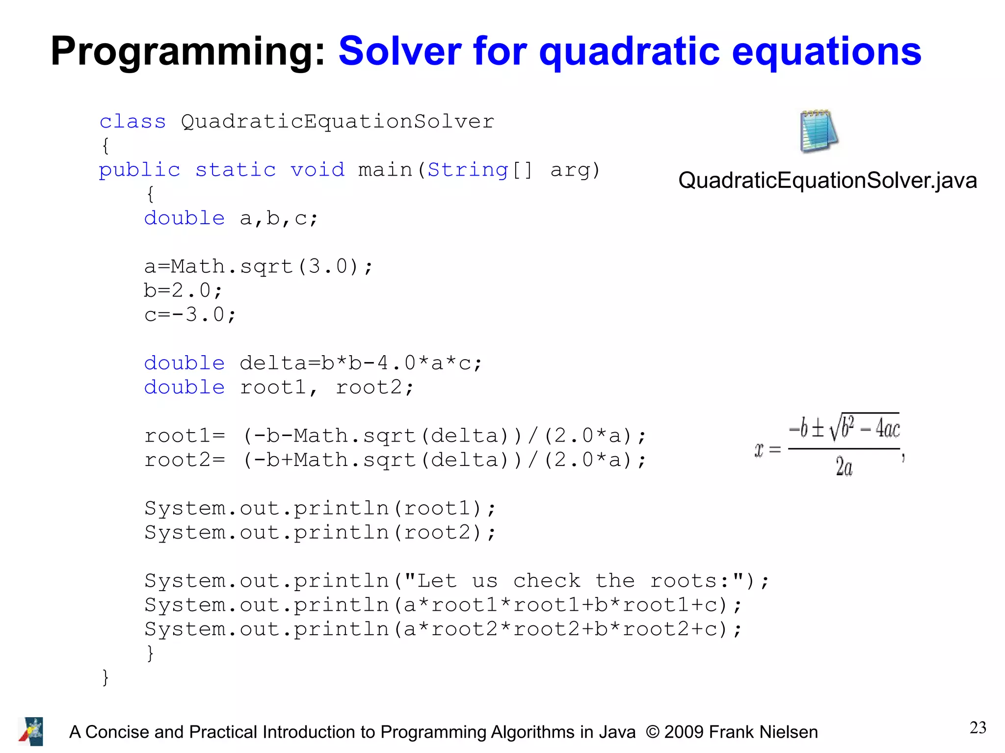 23A Concise and Practical Introduction to Programming Algorithms in Java © 2009 Frank Nielsen Programming: Solver for quadratic equations class QuadraticEquationSolver { public static void main(String[] arg) { double a,b,c; a=Math.sqrt(3.0); b=2.0; c=-3.0; double delta=b*b-4.0*a*c; double root1, root2; root1= (-b-Math.sqrt(delta))/(2.0*a); root2= (-b+Math.sqrt(delta))/(2.0*a); System.out.println(root1); System.out.println(root2); System.out.println("Let us check the roots:"); System.out.println(a*root1*root1+b*root1+c); System.out.println(a*root2*root2+b*root2+c); } } QuadraticEquationSolver.java 
