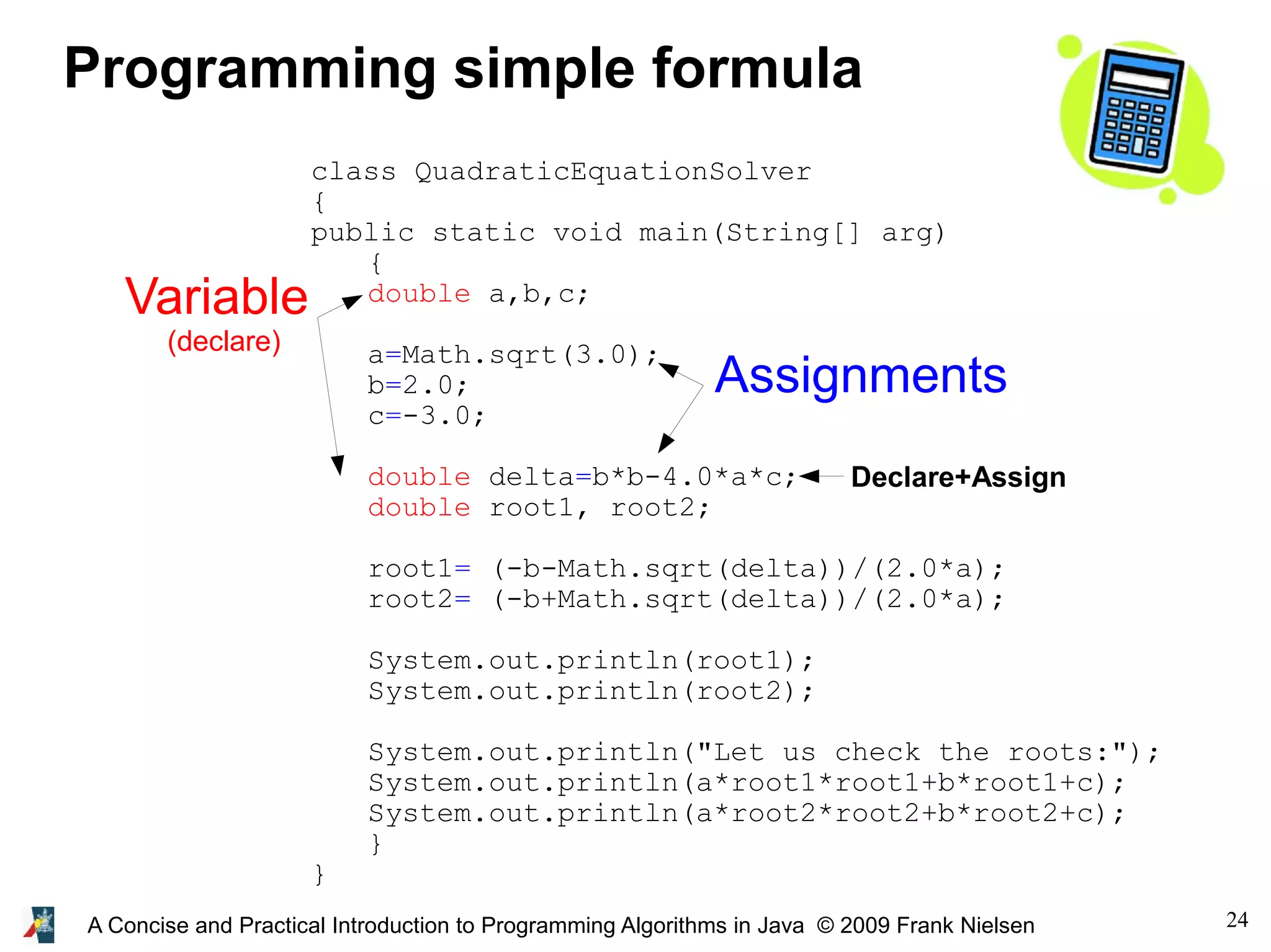 24A Concise and Practical Introduction to Programming Algorithms in Java © 2009 Frank Nielsen class QuadraticEquationSolver { public static void main(String[] arg) { double a,b,c; a=Math.sqrt(3.0); b=2.0; c=-3.0; double delta=b*b-4.0*a*c; double root1, root2; root1= (-b-Math.sqrt(delta))/(2.0*a); root2= (-b+Math.sqrt(delta))/(2.0*a); System.out.println(root1); System.out.println(root2); System.out.println("Let us check the roots:"); System.out.println(a*root1*root1+b*root1+c); System.out.println(a*root2*root2+b*root2+c); } } Programming simple formula Variable (declare) Assignments Declare+Assign 
