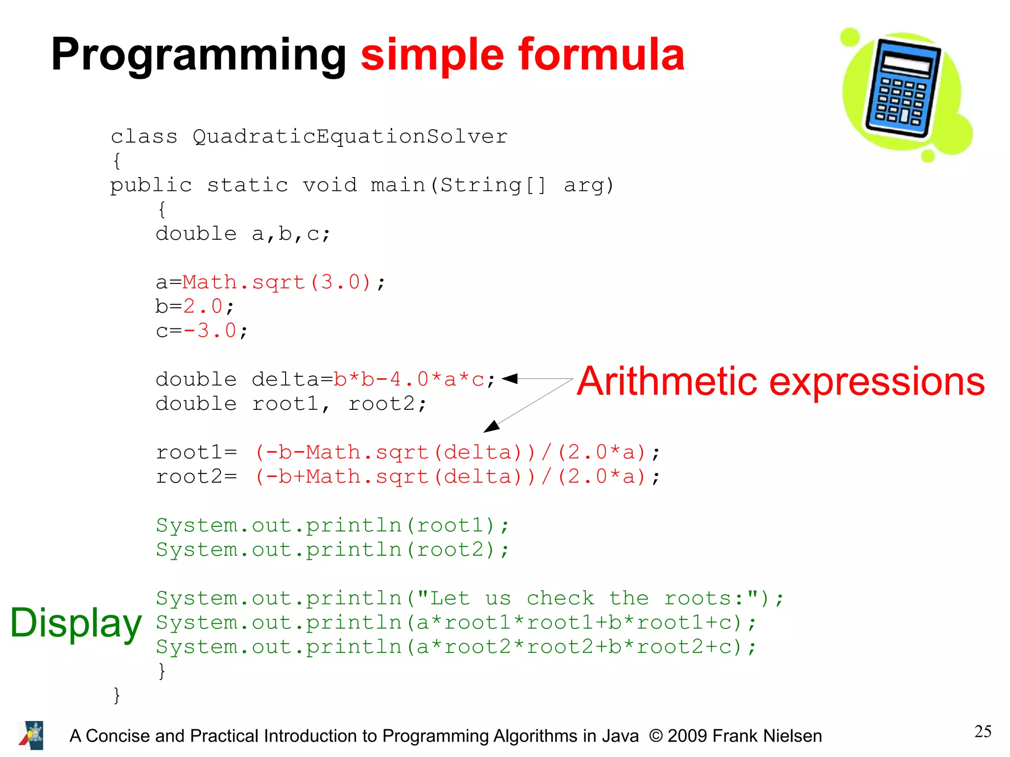 25A Concise and Practical Introduction to Programming Algorithms in Java © 2009 Frank Nielsen class QuadraticEquationSolver { public static void main(String[] arg) { double a,b,c; a=Math.sqrt(3.0); b=2.0; c=-3.0; double delta=b*b-4.0*a*c; double root1, root2; root1= (-b-Math.sqrt(delta))/(2.0*a); root2= (-b+Math.sqrt(delta))/(2.0*a); System.out.println(root1); System.out.println(root2); System.out.println("Let us check the roots:"); System.out.println(a*root1*root1+b*root1+c); System.out.println(a*root2*root2+b*root2+c); } } Programming simple formula Arithmetic expressions Display 