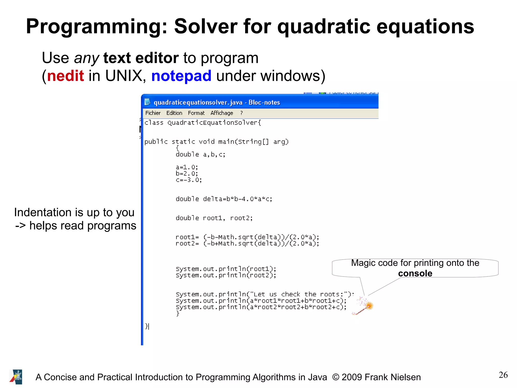 26A Concise and Practical Introduction to Programming Algorithms in Java © 2009 Frank Nielsen Programming: Solver for quadratic equations Use any text editor to program (nedit in UNIX, notepad under windows) Magic code for printing onto the console Indentation is up to you -> helps read programs 