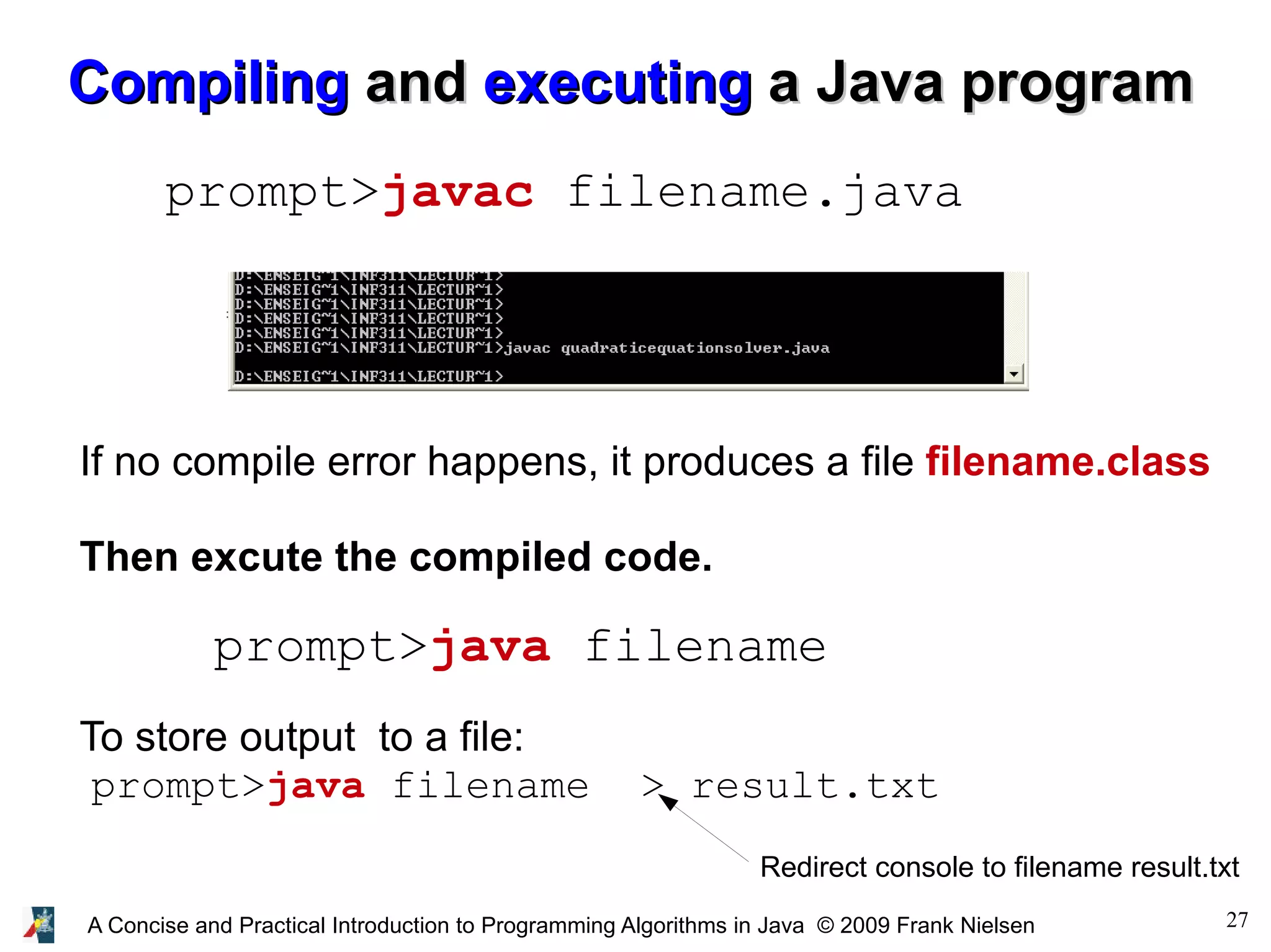 27A Concise and Practical Introduction to Programming Algorithms in Java © 2009 Frank Nielsen CompilingCompiling andand executingexecuting a Java programa Java program prompt>javac filename.java prompt>java filename If no compile error happens, it produces a file filename.class Then excute the compiled code. To store output to a file: prompt>java filename > result.txt Redirect console to filename result.txt 