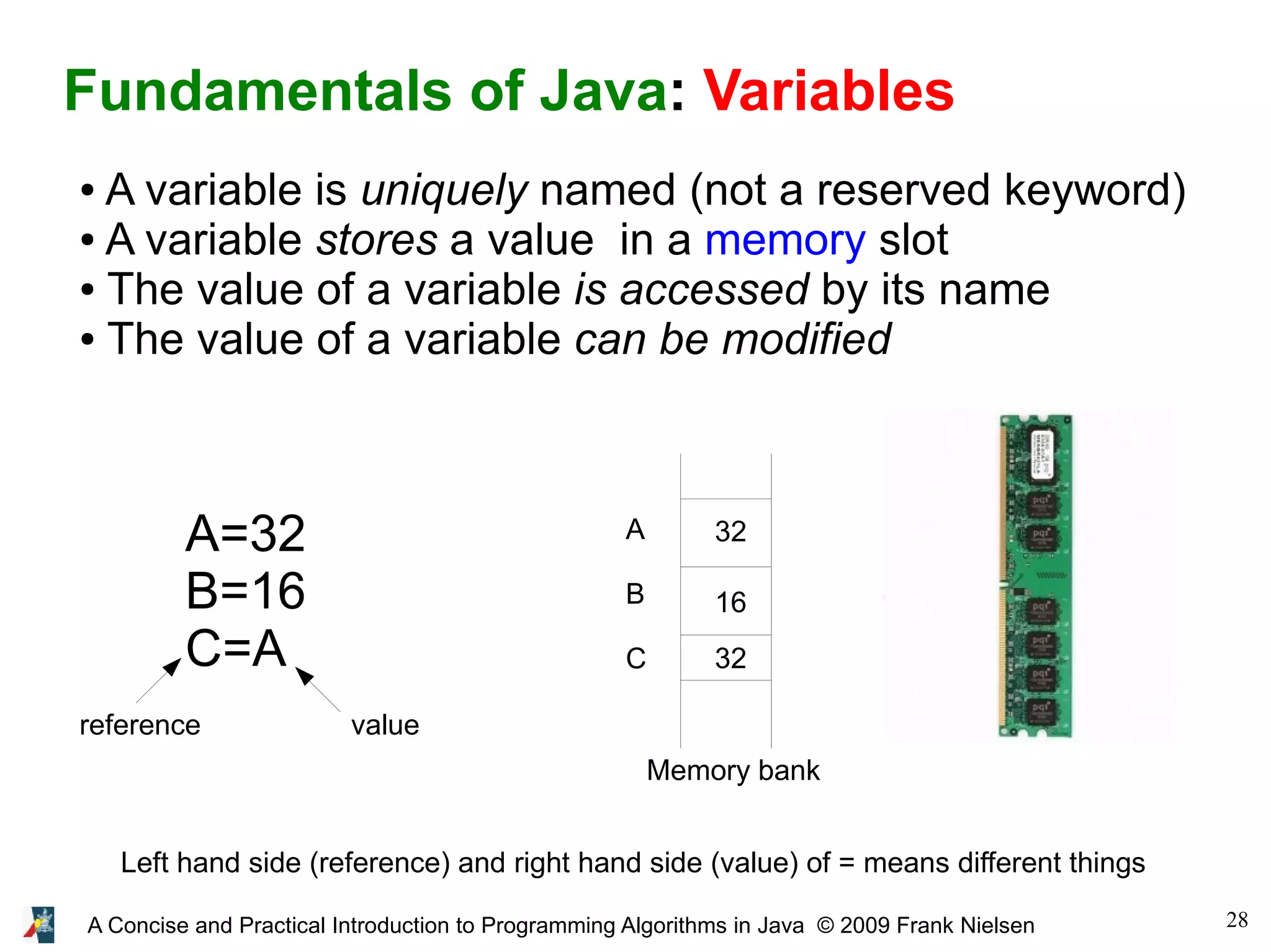 28A Concise and Practical Introduction to Programming Algorithms in Java © 2009 Frank Nielsen Fundamentals of Java: Variables ● A variable is uniquely named (not a reserved keyword) ● A variable stores a value in a memory slot ● The value of a variable is accessed by its name ● The value of a variable can be modified A=32 B=16 C=A Left hand side (reference) and right hand side (value) of = means different things Memory bank A B C 32 16 32 valuereference 
