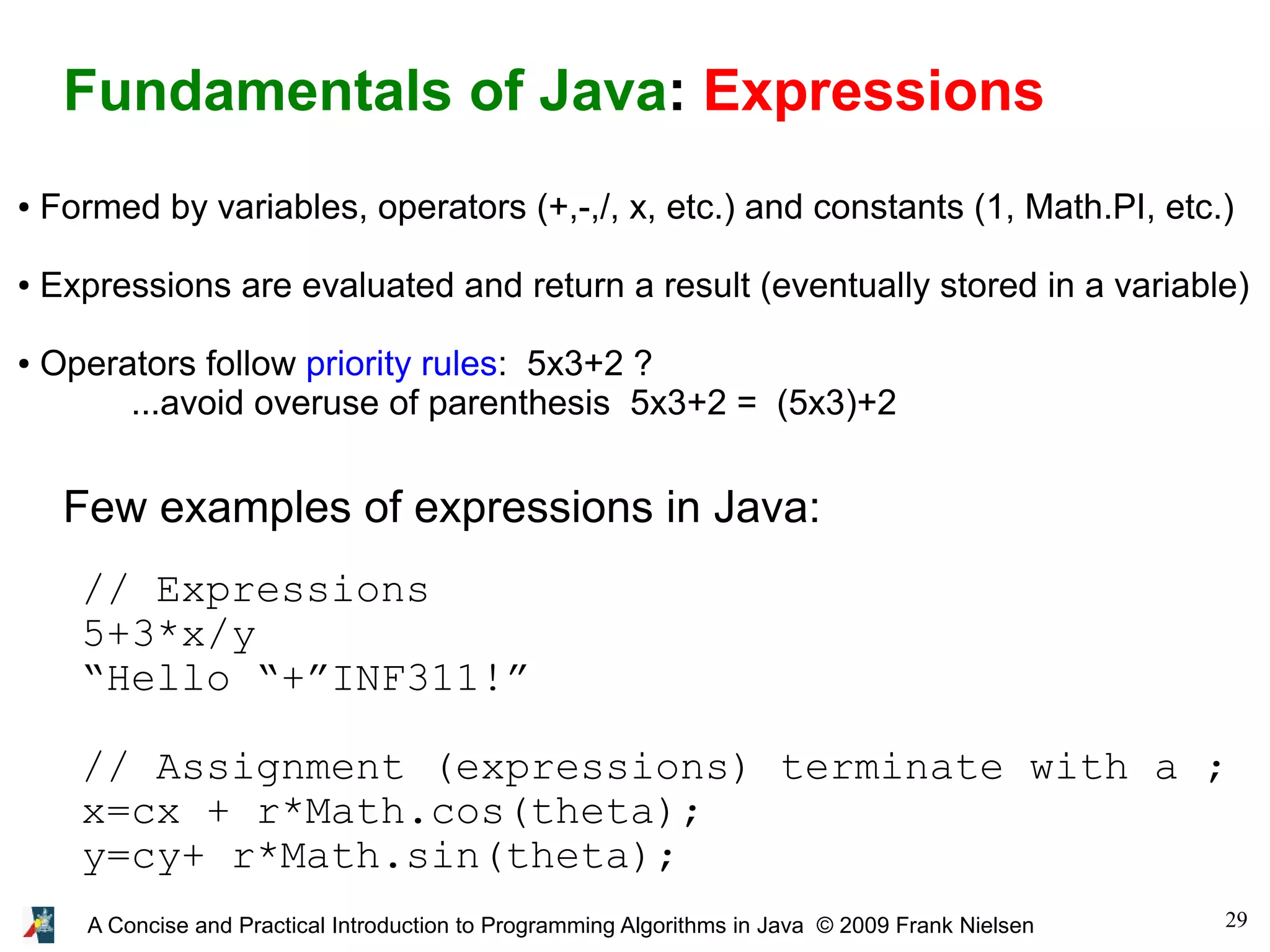 29A Concise and Practical Introduction to Programming Algorithms in Java © 2009 Frank Nielsen Fundamentals of Java: Expressions ● Formed by variables, operators (+,-,/, x, etc.) and constants (1, Math.PI, etc.) ● Expressions are evaluated and return a result (eventually stored in a variable) ● Operators follow priority rules: 5x3+2 ? ...avoid overuse of parenthesis 5x3+2 = (5x3)+2 Few examples of expressions in Java: // Expressions 5+3*x/y “Hello “+”INF311!” // Assignment (expressions) terminate with a ; x=cx + r*Math.cos(theta); y=cy+ r*Math.sin(theta); 