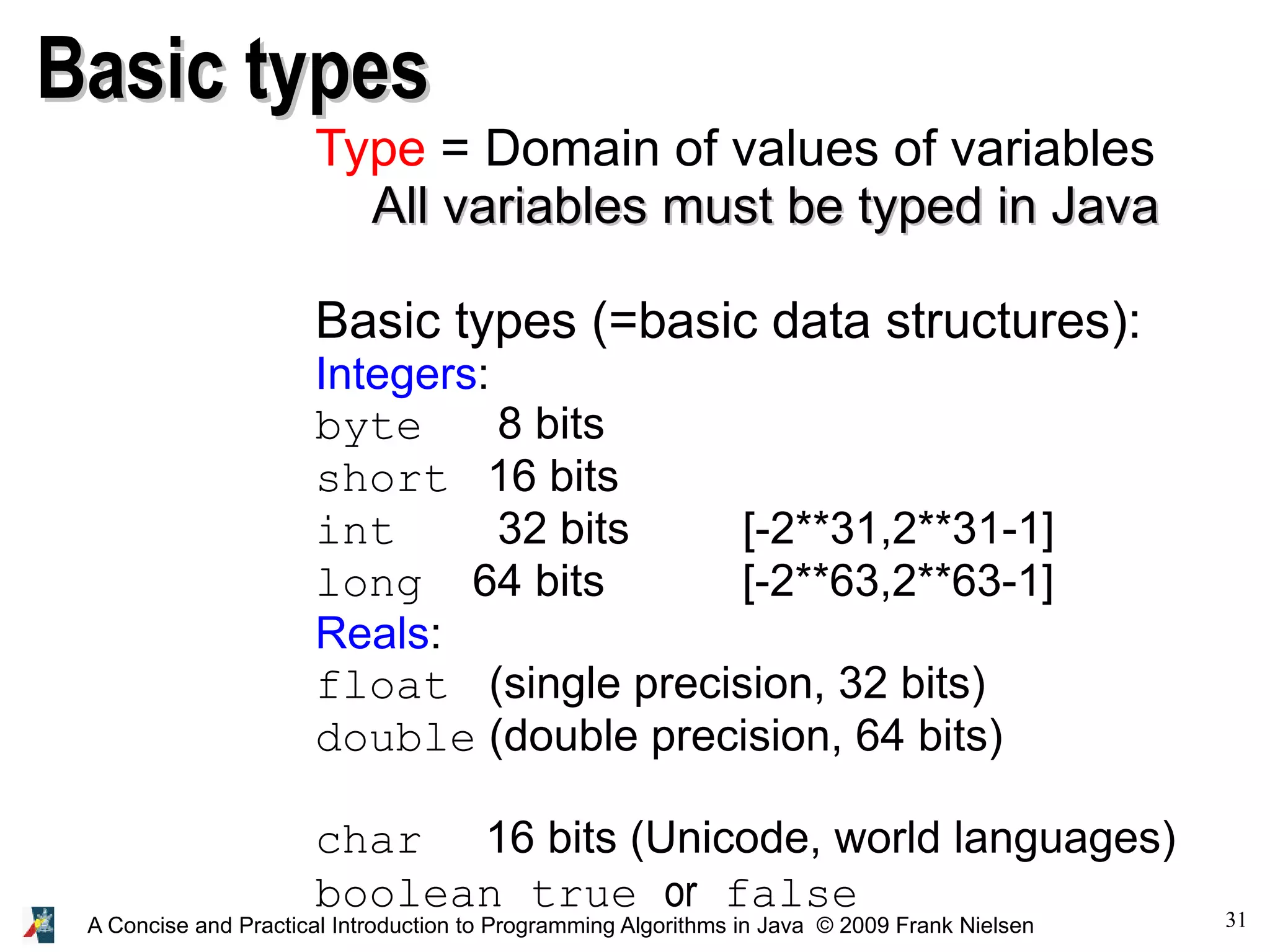 31A Concise and Practical Introduction to Programming Algorithms in Java © 2009 Frank Nielsen Basic typesBasic types Type = Domain of values of variables All variables must be typed in JavaAll variables must be typed in Java Basic types (=basic data structures): Integers: byte 8 bits short 16 bits int 32 bits [-2**31,2**31-1] long 64 bits [-2**63,2**63-1] Reals: float (single precision, 32 bits) double (double precision, 64 bits) char 16 bits (Unicode, world languages) boolean true or false 