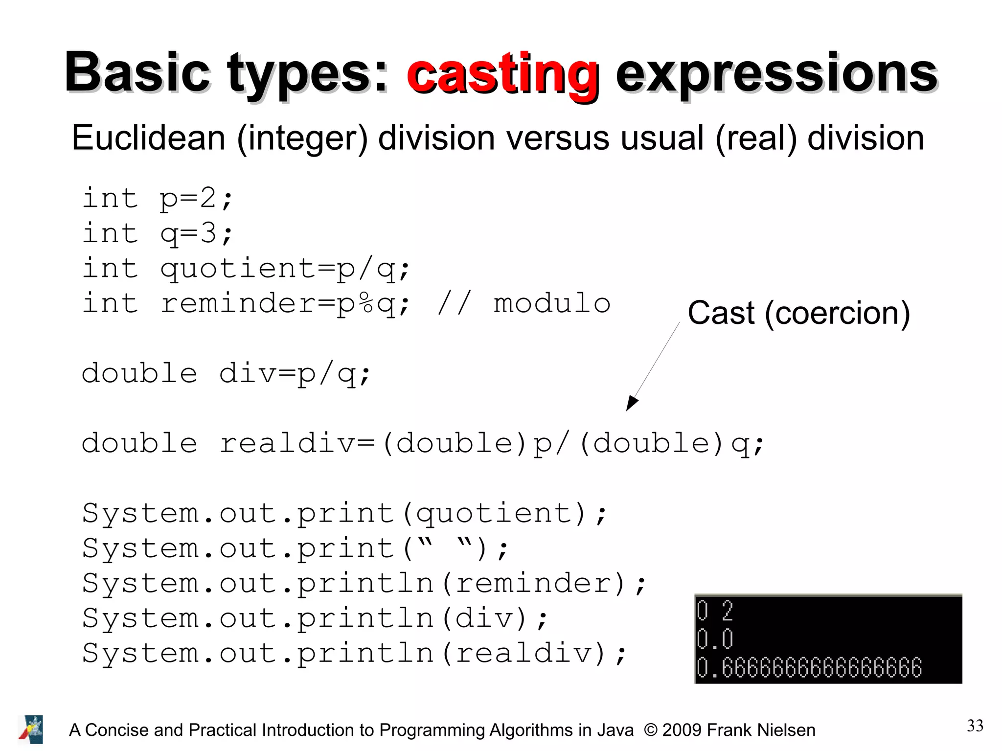 33A Concise and Practical Introduction to Programming Algorithms in Java © 2009 Frank Nielsen Basic types:Basic types: castingcasting expressionsexpressions Euclidean (integer) division versus usual (real) division int p=2; int q=3; int quotient=p/q; int reminder=p%q; // modulo double div=p/q; double realdiv=(double)p/(double)q; System.out.print(quotient); System.out.print(“ “); System.out.println(reminder); System.out.println(div); System.out.println(realdiv); Cast (coercion) 