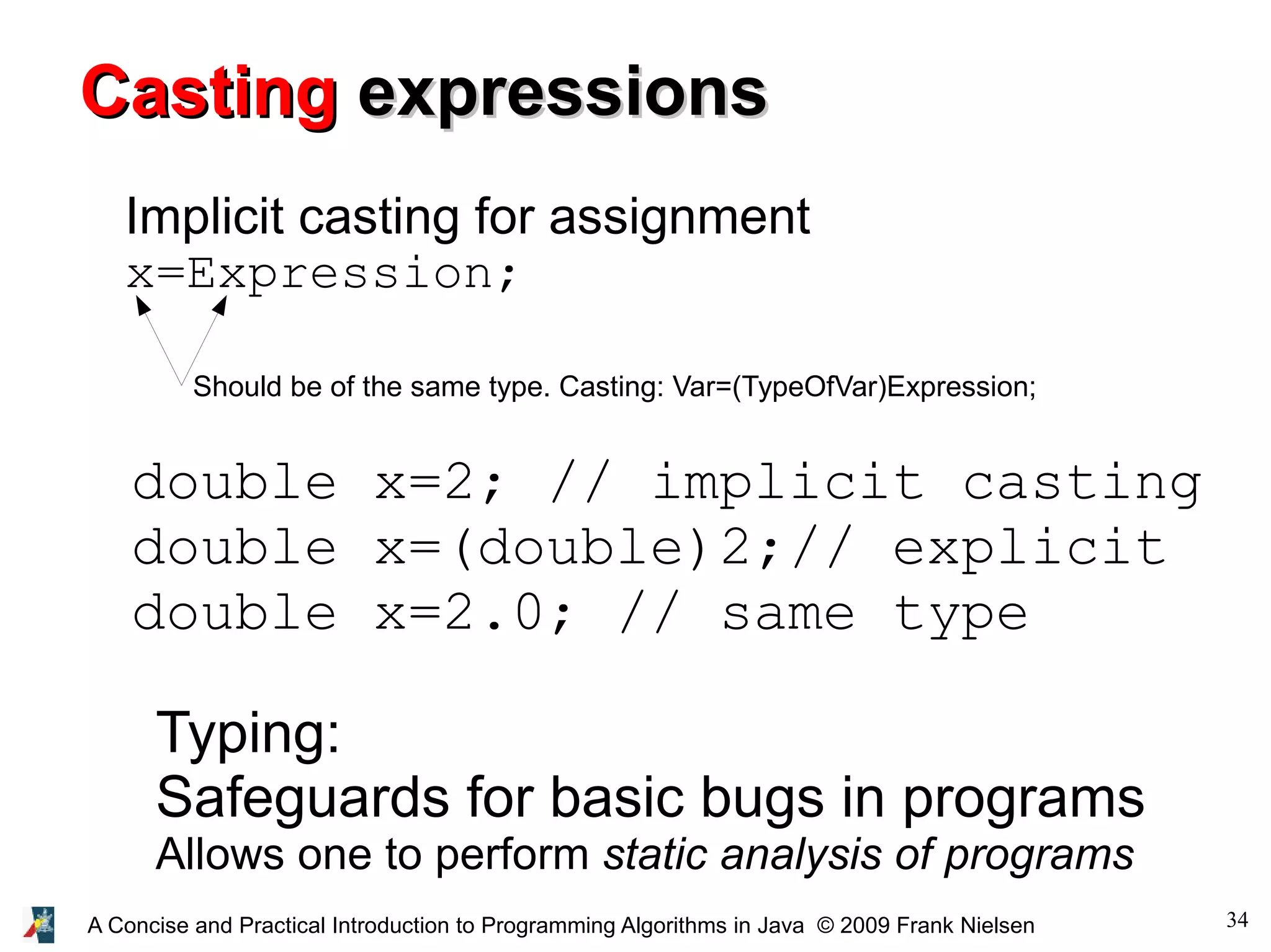 34A Concise and Practical Introduction to Programming Algorithms in Java © 2009 Frank Nielsen Typing: Safeguards for basic bugs in programs Allows one to perform static analysis of programs CastingCasting expressionsexpressions Implicit casting for assignment x=Expression; Should be of the same type. Casting: Var=(TypeOfVar)Expression; double x=2; // implicit casting double x=(double)2;// explicit double x=2.0; // same type 
