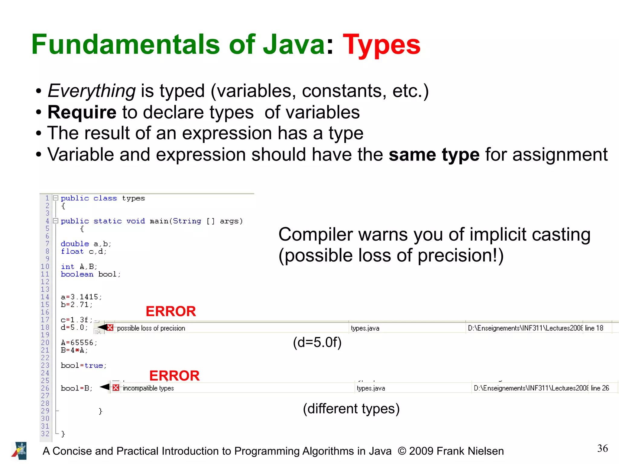 36A Concise and Practical Introduction to Programming Algorithms in Java © 2009 Frank Nielsen Fundamentals of Java: Types ● Everything is typed (variables, constants, etc.) ● Require to declare types of variables ● The result of an expression has a type ● Variable and expression should have the same type for assignment (d=5.0f) (different types) ERROR ERROR Compiler warns you of implicit casting (possible loss of precision!) 