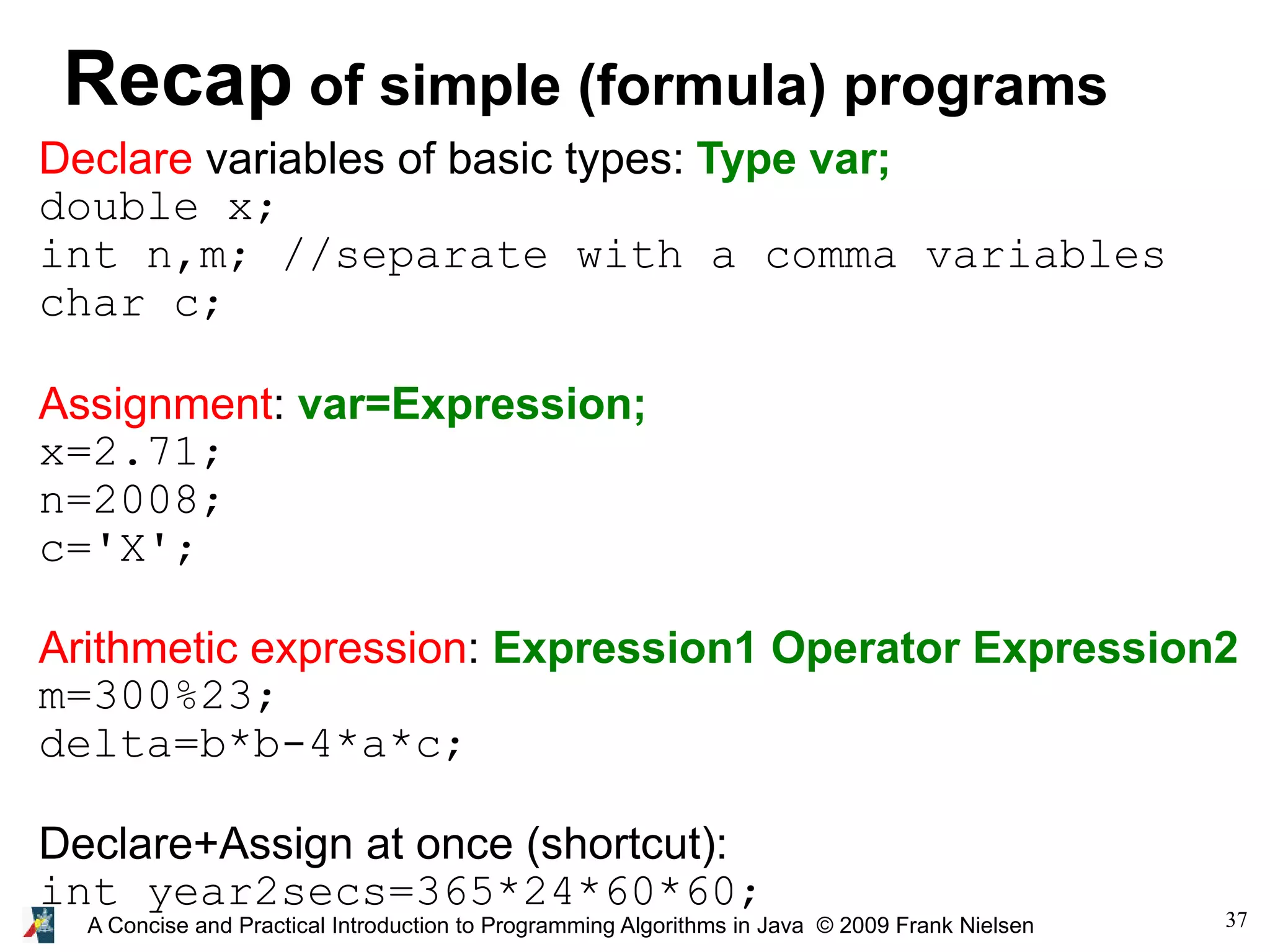 37A Concise and Practical Introduction to Programming Algorithms in Java © 2009 Frank Nielsen Recap of simple (formula) programs Declare variables of basic types: Type var; double x; int n,m; //separate with a comma variables char c; Assignment: var=Expression; x=2.71; n=2008; c='X'; Arithmetic expression: Expression1 Operator Expression2 m=300%23; delta=b*b-4*a*c; Declare+Assign at once (shortcut): int year2secs=365*24*60*60; 