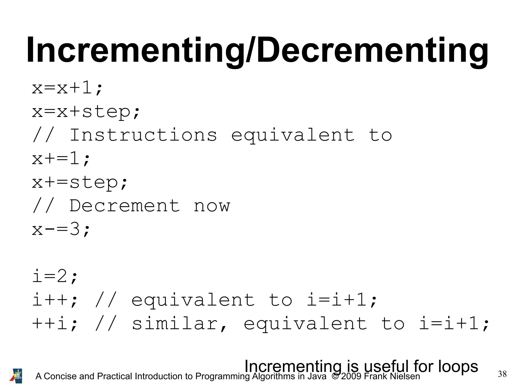 38A Concise and Practical Introduction to Programming Algorithms in Java © 2009 Frank Nielsen Incrementing/Decrementing x=x+1; x=x+step; // Instructions equivalent to x+=1; x+=step; // Decrement now x-=3; i=2; i++; // equivalent to i=i+1; ++i; // similar, equivalent to i=i+1; Incrementing is useful for loops 