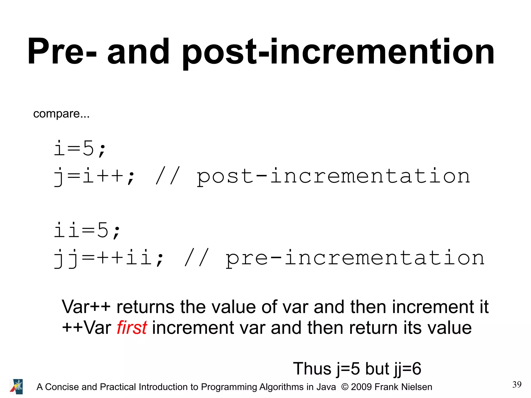 39A Concise and Practical Introduction to Programming Algorithms in Java © 2009 Frank Nielsen Pre- and post-incremention i=5; j=i++; // post-incrementation ii=5; jj=++ii; // pre-incrementation compare... Var++ returns the value of var and then increment it ++Var first increment var and then return its value Thus j=5 but jj=6 