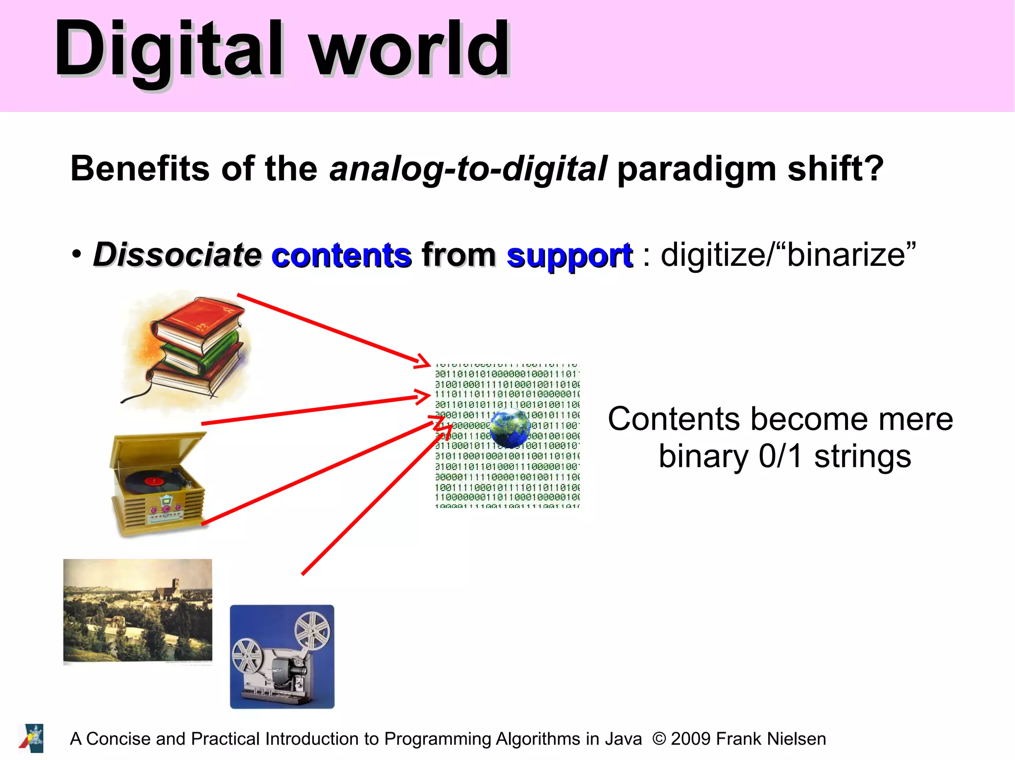 A Concise and Practical Introduction to Programming Algorithms in Java © 2009 Frank Nielsen Digital worldDigital world Benefits of the analog-to-digital paradigm shift? • DissociateDissociate contentscontents fromfrom supportsupport : digitize/“binarize” Contents become mere binary 0/1 strings 
