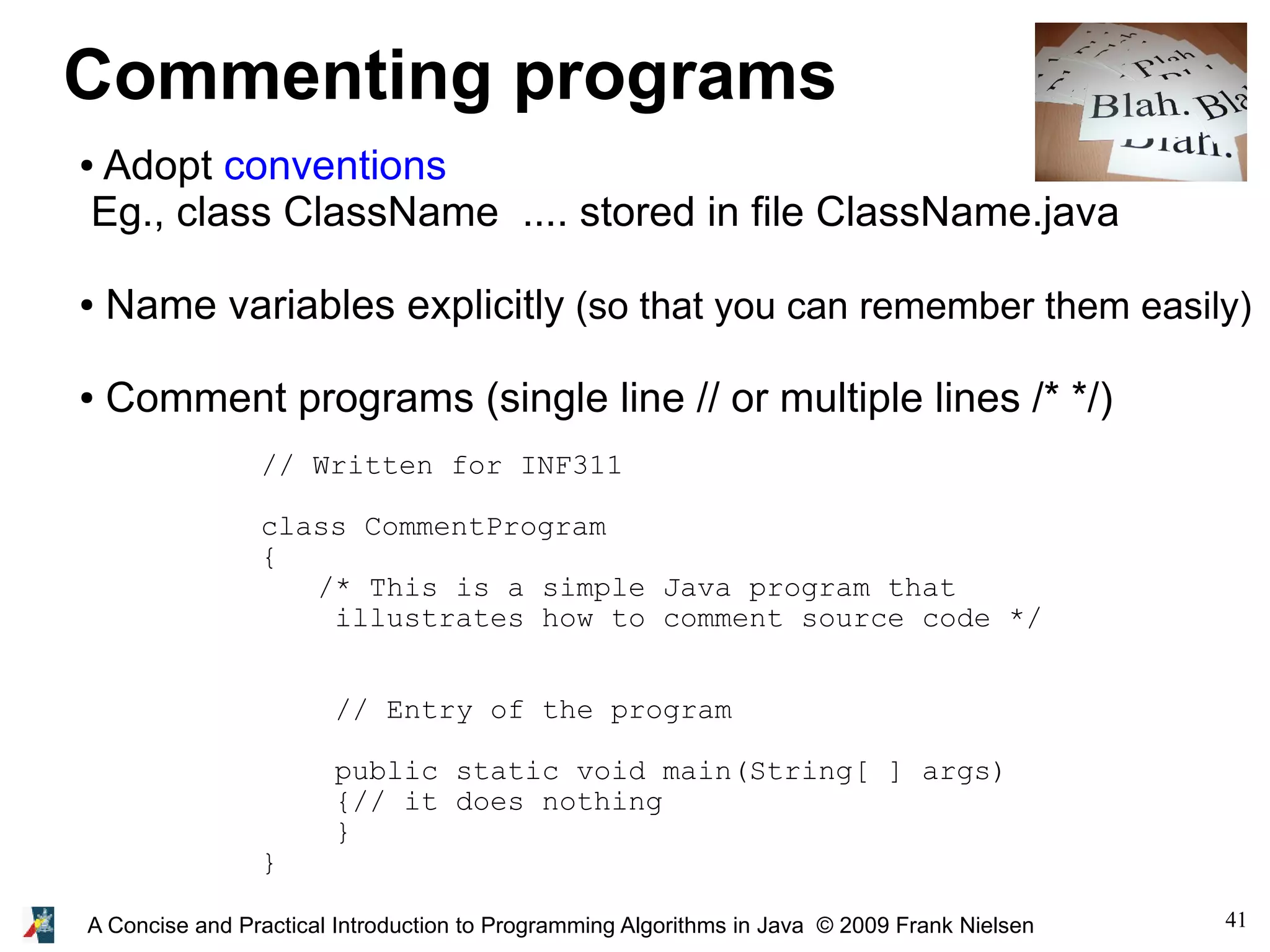 41A Concise and Practical Introduction to Programming Algorithms in Java © 2009 Frank Nielsen Commenting programs ● Adopt conventions Eg., class ClassName .... stored in file ClassName.java ● Name variables explicitly (so that you can remember them easily) ● Comment programs (single line // or multiple lines /* */) // Written for INF311 class CommentProgram { /* This is a simple Java program that illustrates how to comment source code */ // Entry of the program public static void main(String[ ] args) {// it does nothing } } 