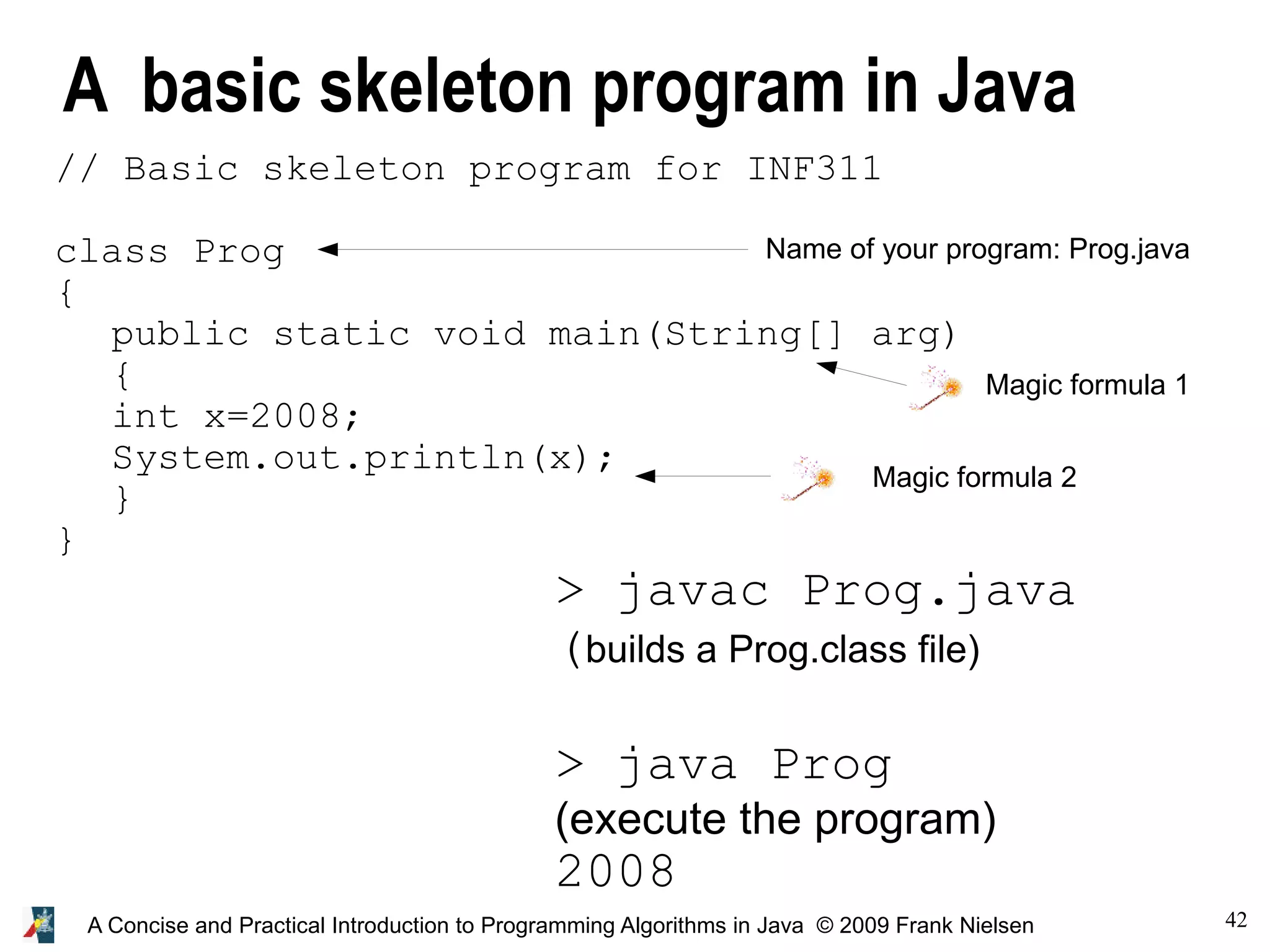 42A Concise and Practical Introduction to Programming Algorithms in Java © 2009 Frank Nielsen A basic skeleton program in Java Name of your program: Prog.java Magic formula 2 Magic formula 1 > javac Prog.java (builds a Prog.class file) > java Prog (execute the program) 2008 // Basic skeleton program for INF311 class Prog { public static void main(String[] arg) { int x=2008; System.out.println(x); } } 