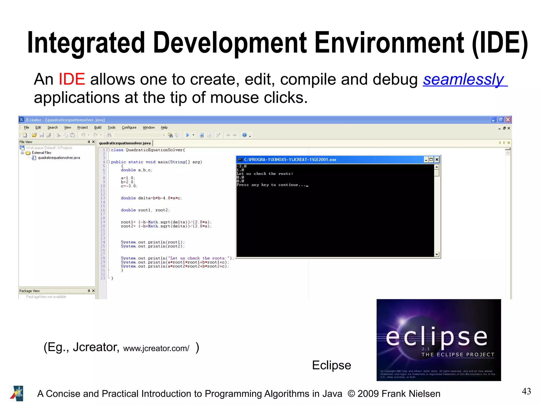 43A Concise and Practical Introduction to Programming Algorithms in Java © 2009 Frank Nielsen Integrated Development Environment (IDE) An IDE allows one to create, edit, compile and debug seamlessly applications at the tip of mouse clicks. (Eg., Jcreator, www.jcreator.com/ ) Eclipse 