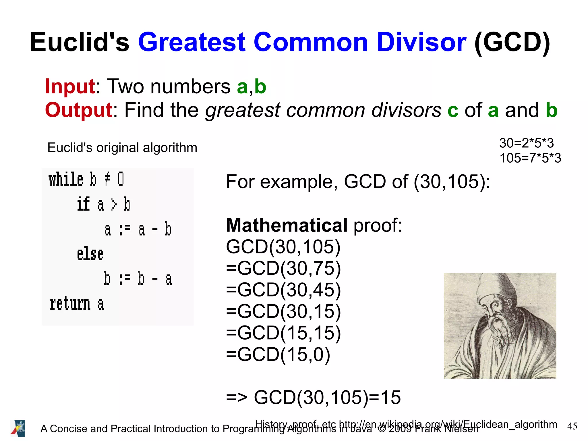 45A Concise and Practical Introduction to Programming Algorithms in Java © 2009 Frank Nielsen Euclid's Greatest Common Divisor (GCD) Input: Two numbers a,b Output: Find the greatest common divisors c of a and b Euclid's original algorithm History, proof, etc http://en.wikipedia.org/wiki/Euclidean_algorithm For example, GCD of (30,105): Mathematical proof: GCD(30,105) =GCD(30,75) =GCD(30,45) =GCD(30,15) =GCD(15,15) =GCD(15,0) => GCD(30,105)=15 30=2*5*3 105=7*5*3 
