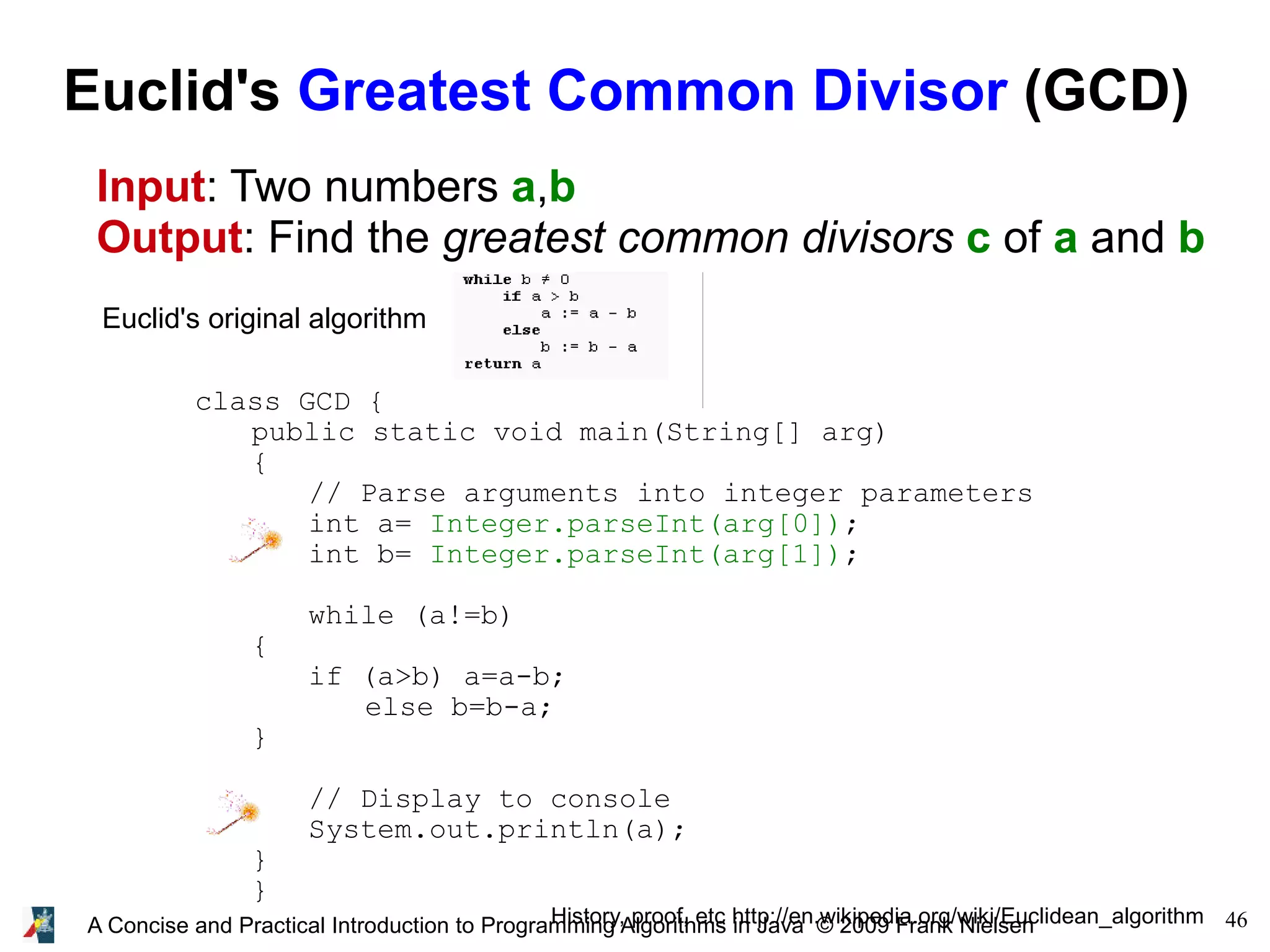 46A Concise and Practical Introduction to Programming Algorithms in Java © 2009 Frank Nielsen Euclid's Greatest Common Divisor (GCD) Input: Two numbers a,b Output: Find the greatest common divisors c of a and b Euclid's original algorithm History, proof, etc http://en.wikipedia.org/wiki/Euclidean_algorithm class GCD { public static void main(String[] arg) { // Parse arguments into integer parameters int a= Integer.parseInt(arg[0]); int b= Integer.parseInt(arg[1]); while (a!=b) { if (a>b) a=a-b; else b=b-a; } // Display to console System.out.println(a); } } 