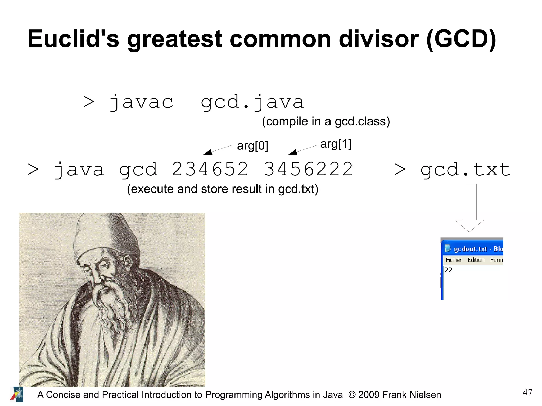 47A Concise and Practical Introduction to Programming Algorithms in Java © 2009 Frank Nielsen Euclid's greatest common divisor (GCD) > javac gcd.java (compile in a gcd.class) > java gcd 234652 3456222 > gcd.txt (execute and store result in gcd.txt) arg[0] arg[1] 
