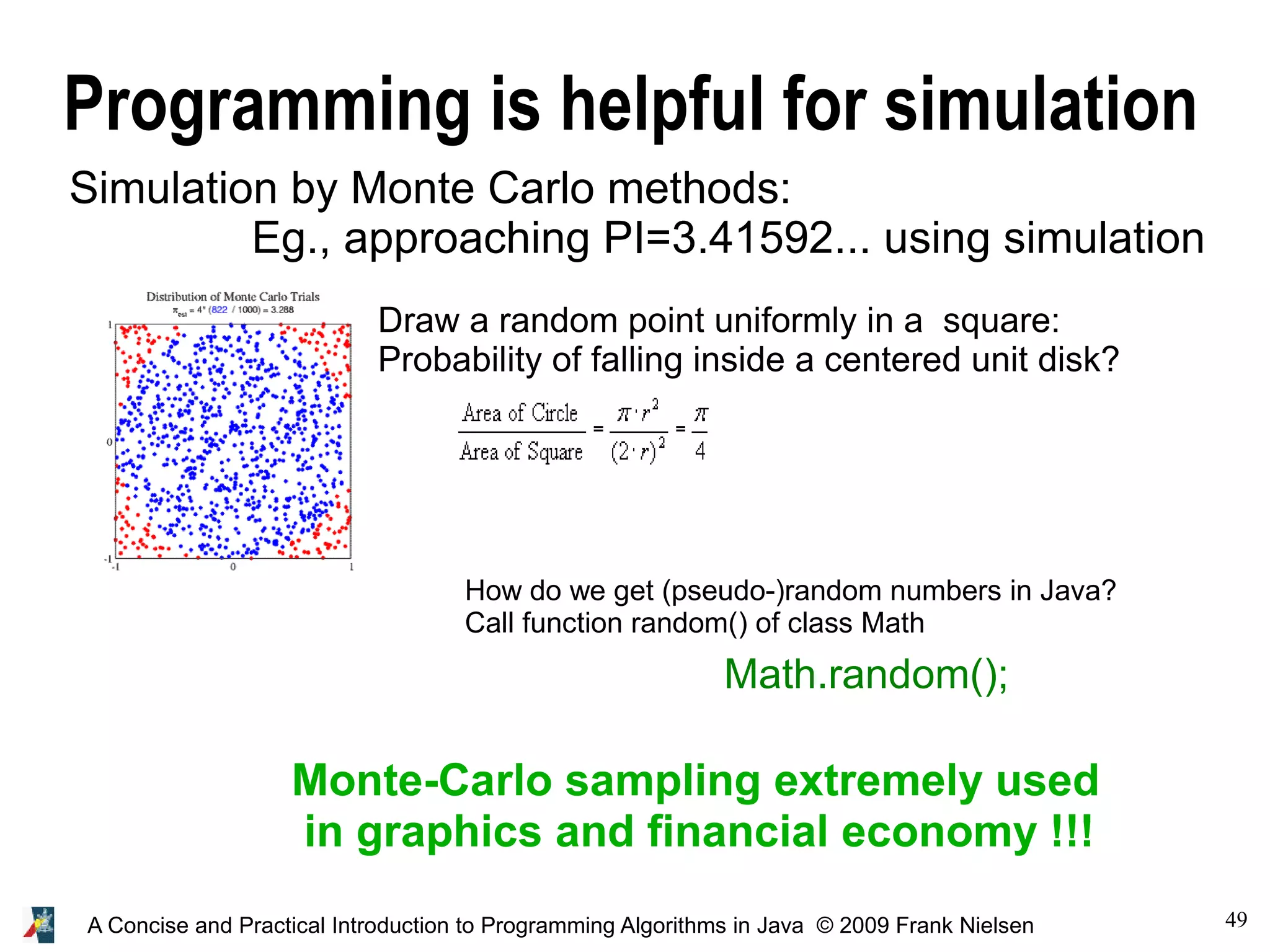 49A Concise and Practical Introduction to Programming Algorithms in Java © 2009 Frank Nielsen Programming is helpful for simulation Simulation by Monte Carlo methods: Eg., approaching PI=3.41592... using simulation Draw a random point uniformly in a square: Probability of falling inside a centered unit disk? Monte-Carlo sampling extremely used in graphics and financial economy !!! How do we get (pseudo-)random numbers in Java? Call function random() of class Math Math.random(); 