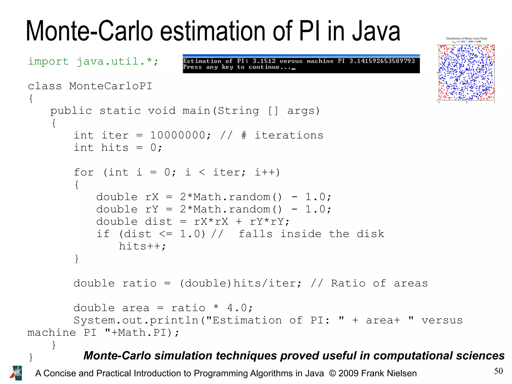 50A Concise and Practical Introduction to Programming Algorithms in Java © 2009 Frank Nielsen Monte-Carlo estimation of PI in Java Monte-Carlo simulation techniques proved useful in computational sciences import java.util.*; class MonteCarloPI { public static void main(String [] args) { int iter = 10000000; // # iterations int hits = 0; for (int i = 0; i < iter; i++) { double rX = 2*Math.random() - 1.0; double rY = 2*Math.random() - 1.0; double dist = rX*rX + rY*rY; if (dist <= 1.0) // falls inside the disk hits++; } double ratio = (double)hits/iter; // Ratio of areas double area = ratio * 4.0; System.out.println("Estimation of PI: " + area+ " versus machine PI "+Math.PI); } } 