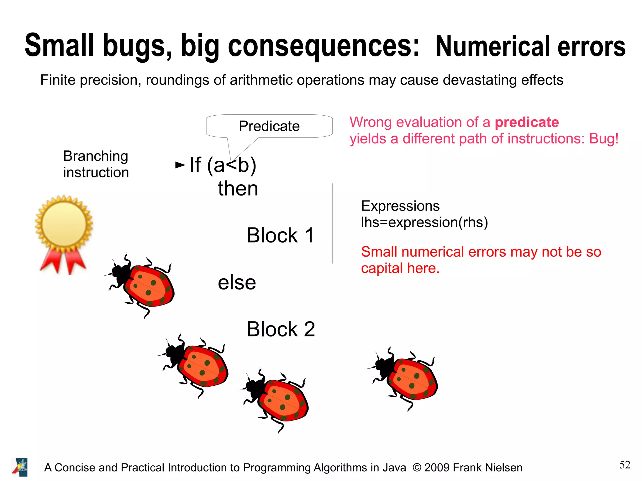 52A Concise and Practical Introduction to Programming Algorithms in Java © 2009 Frank Nielsen Small bugs, big consequences: Numerical errors If (a<b) then Block 1 else Block 2 Predicate Expressions lhs=expression(rhs) Branching instruction Finite precision, roundings of arithmetic operations may cause devastating effects Wrong evaluation of a predicate yields a different path of instructions: Bug! Small numerical errors may not be so capital here. 