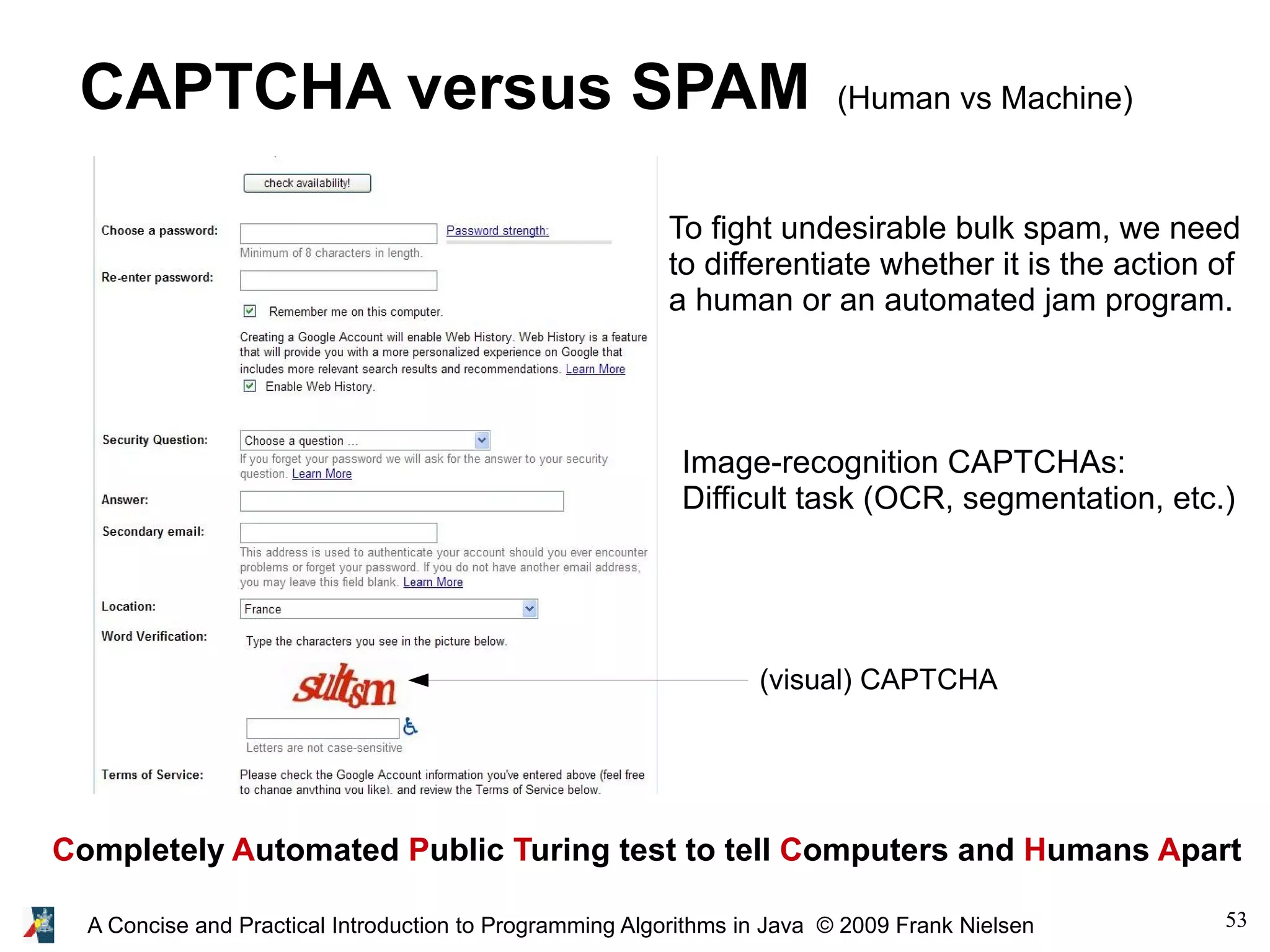 53A Concise and Practical Introduction to Programming Algorithms in Java © 2009 Frank Nielsen CAPTCHA versus SPAM (Human vs Machine) Completely Automated Public Turing test to tell Computers and Humans Apart Image-recognition CAPTCHAs: Difficult task (OCR, segmentation, etc.) To fight undesirable bulk spam, we need to differentiate whether it is the action of a human or an automated jam program. (visual) CAPTCHA 