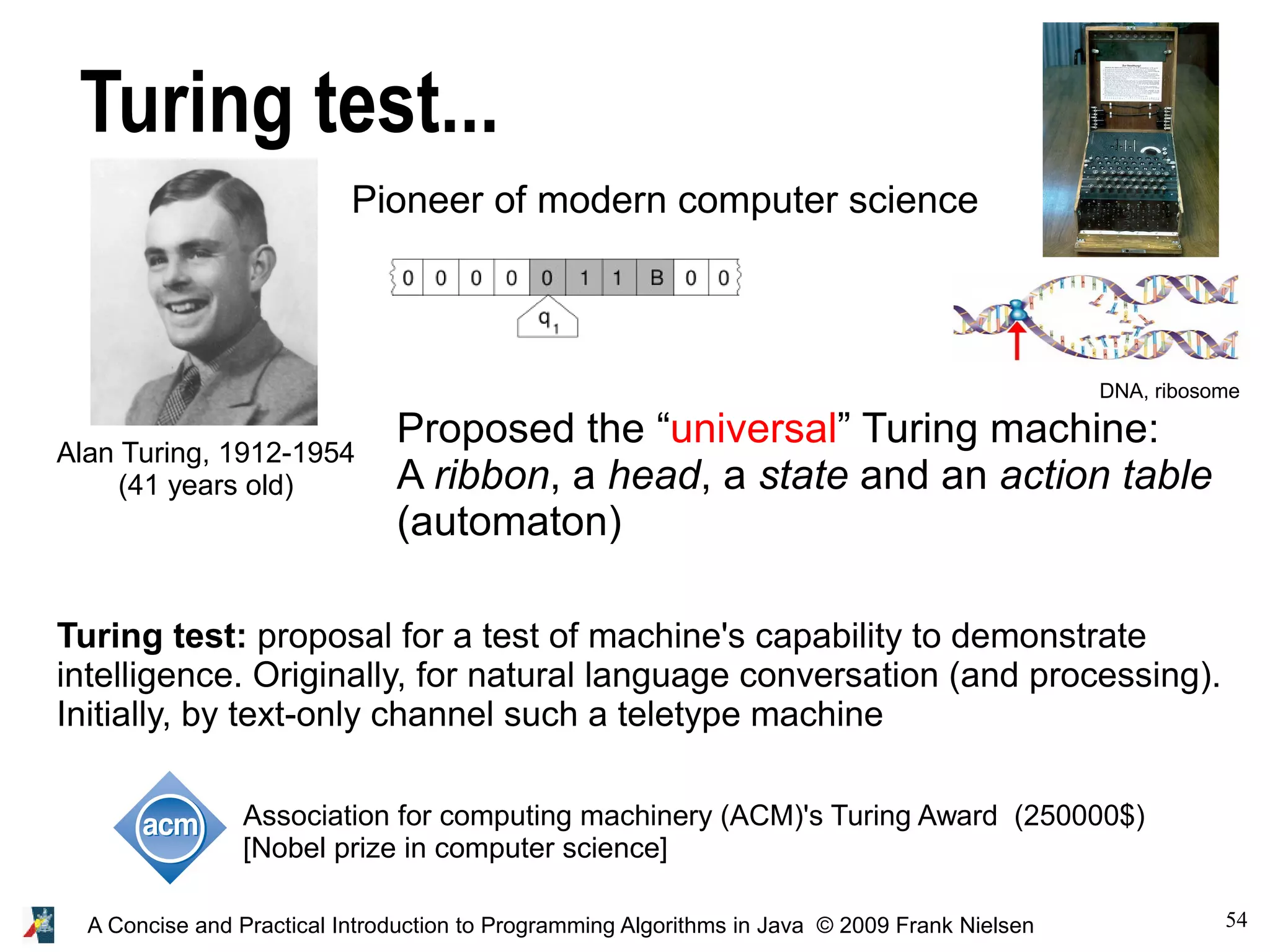 54A Concise and Practical Introduction to Programming Algorithms in Java © 2009 Frank Nielsen Turing test... Alan Turing, 1912-1954 (41 years old) Pioneer of modern computer science Proposed the “universal” Turing machine: A ribbon, a head, a state and an action table (automaton) Turing test: proposal for a test of machine's capability to demonstrate intelligence. Originally, for natural language conversation (and processing). Initially, by text-only channel such a teletype machine DNA, ribosome Association for computing machinery (ACM)'s Turing Award (250000$) [Nobel prize in computer science] 