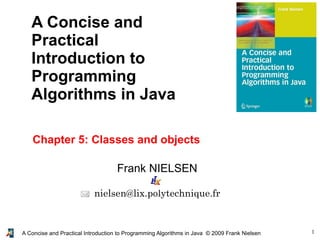 1A Concise and Practical Introduction to Programming Algorithms in Java © 2009 Frank Nielsen
Frank NIELSEN
nielsen@lix.polytechnique.fr
A Concise and
Practical
Introduction to
Programming
Algorithms in Java
Chapter 5: Classes and objects
 